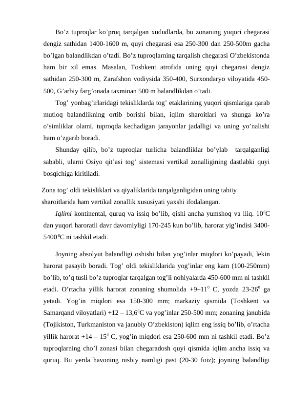 Bo’z tuproqlar ko’proq tarqalgan xududlarda, bu zonaning yuqori chegarasi
dengiz sathidan 1400-1600 m, quyi chegarasi esa 250-300 dan 250-500m gacha
bo’lgan balandlikdan o’tadi. Bo’z tuproqlarning tarqalish chegarasi O’zbekistonda
ham  bir  xil  emas.  Masalan,  Toshkent  atrofida  uning  quyi  chegarasi  dengiz
sathidan 250-300 m, Zarafshon vodiysida 350-400, Surxondaryo viloyatida 450-
500, G’arbiy farg’onada taxminan 500 m balandlikdan o’tadi.
Tog’ yonbag’irlaridagi tekisliklarda tog’ etaklarining yuqori qismlariga qarab
mutloq  balandlikning  ortib  borishi  bilan,  iqlim  sharoitlari  va  shunga  ko’ra
o’simliklar olami, tuproqda kechadigan jarayonlar jadalligi va uning yo’nalishi
ham o’zgarib boradi. 
Shunday qilib, bo’z tuproqlar  turlicha balandliklar  bo’ylab   tarqalganligi
sababli, ularni Osiyo qit’asi tog’ sistemasi vertikal zonalligining dastlabki quyi
bosqichiga kiritiladi. 
Zona tog’ oldi tekisliklari va qiyaliklarida tarqalganligidan uning tabiiy 
sharoitlarida ham vertikal zonallik xususiyati yaxshi ifodalangan.
Iqlimi kontinental, quruq va issiq bo’lib, qishi ancha yumshoq va iliq. 100C
dan yuqori haroratli davr davomiyligi 170-245 kun bo’lib, harorat yig’indisi 3400-
5400 0C ni tashkil etadi.
Joyning absolyut balandligi oshishi bilan yog’inlar miqdori ko’payadi, lekin
harorat pasayib boradi. Tog’ oldi tekisliklarida yog’inlar eng kam (100-250mm)
bo’lib, to’q tusli bo’z tuproqlar tarqalgan tog’li nohiyalarda 450-600 mm ni tashkil
etadi. O’rtacha yillik harorat zonaning shumolida +9–110 C, yozda 23-260 ga
yetadi.  Yog’in  miqdori  esa  150-300  mm;  markaziy  qismida  (Toshkent  va
Samarqand viloyatlari) +12 – 13,60C va yog’inlar 250-500 mm; zonaning janubida
(Tojikiston, Turkmaniston va janubiy O’zbekiston) iqlim eng issiq bo’lib, o’rtacha
yillik harorat +14 – 150 C, yog’in miqdori esa 250-600 mm ni tashkil etadi. Bo’z
tuproqlarning cho’l zonasi bilan chegaradosh quyi qismida iqlim ancha issiq va
quruq. Bu yerda havoning nisbiy namligi past (20-30 foiz); joyning balandligi
