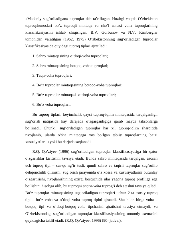 «Madaniy sug’oriladigan» tuproqlar deb ta’riflagan. Hozirgi vaqtda O’zbekiston
tuproqshunoslari  bo’z  tuproqli  mintaqa  va  cho’l  zonasi  voha  tuproqlarining
klassifikasiyasini  ishlab  chiqishgan.  B.V.  Gorbunov  va  N.V.  Kimberglar
tomonidan  yaratilgan  (1962,  1975)  O’zbekistonning  sug’oriladigan  tuproqlar
klassifikasiyasida quyidagi tuproq tiplari ajratiladi:
1. Sahro mintaqasining o’tloqi-voha tuproqlari;
2. Sahro mintaqasining botqoq-voha tuproqlari;
3. Taqir-voha tuproqlari;
4. Bo’z tuproqlar mintaqasining botqoq-voha tuproqlari;
5. Bo’z tuproqlar mintaqasi  o’tloqi-voha tuproqlari;
6. Bo’z voha tuproqlari.
Bu tuproq tiplari, keyinchalik qaysi tuproq-iqlim mintaqasida tarqalganligi,
sug’orish  natijasida  kay  darajada  o’zgarganligiga  qarab  mayda  taksonlarga
bo’linadi.  Chunki,  sug’oriladigan  tuproqlar  har  xil  tuproq-iqlim  sharoitida
rivojlanib,  ularda  o’sha  mintaqaga  xos  bo’lgan  tabiiy  tuproqlarning  ba’zi
xususiyatlari u yoki bu darjada saqlanadi.
R.Q. Qo’ziyev (1996) sug’oriladigan tuproqlar klassifikasiyasiga bir qator
o’zgarishlar kiritishni tavsiya etadi. Bunda sahro mintaqasida tarqalgan, asosan
uch tuproq tipi – sur-qo’ng’ir tusli, qumli sahro va taqirli tuproqlar sug’orilib
dehqonchilik qilinishi, sug’orish jarayonida o’z xossa va xususiyatlarini butunlay
o’zgartirishi, rivojlanishining oxirgi bosqichida ular yagona tuproq profiliga ega
bo’lishini hisobga olib, bu tuproqni saqro-voha tuprog’i deb atashni tavsiya qiladi.
Bo’z tuproqlar mintaqasining sug’oriladigan tuproqlari uchun 2 ta asosiy tuproq
tipi – bo’z voha va o’tloqi voha tuproq tipini ajratadi. Shu bilan birga voha –
botqoq  tipi  va  o’tloqi-botqoq-voha  tipchasini  ajratishni  tavsiya  etmaydi,  va
O’zbekistondagi sug’oriladigan tuproqlar klassifikasiyasining umumiy sxemasini
quyidagicha taklif etadi. (R.Q. Qo’ziyev, 1996) (90- jadval).
