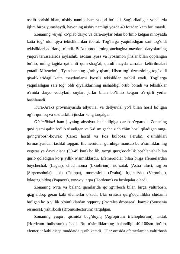 oshib borishi bilan, nisbiy namlik ham yuqori bo’ladi. Sug’oriladigan vohalarda
iqlim biroz yumshaydi, havoning nisbiy namligi yozda 40 foizdan kam bo’lmaydi.
Zonaning relyefi ko’plab daryo va dara-soylar bilan bo’linib ketgan nihoyatda
katta tog’ oldi qiya tekisliklardan iborat. Tog’larga yaqinlashgan sari tog’oldi
tekisliklari adirlarga o’tadi. Bo’z tuproqlarning anchagina maydoni daryolarning
yuqori terrasalarida joylashib, asosan lyoss va lyossimon jinslar bilan qoplangan
bo’lib, uning tagida qatlamli qum-shag’al, qumli mayda zarralar keltirilmalari
yotadi. Mirzacho’l, Tyanshanning g’arbiy qismi, Hisor tog’ tizmasining tog’ oldi
qiyaliklaridagi  katta  maydonlarni  lyossli  tekisliklar  tashkil  etadi.  Tog’larga
yaqinlashgan sari tog’ oldi qiyaliklarining nishabligi ortib boradi va tekisliklar
o’rnida  daryo  vodiylari,  soylar,  jarlar  bilan  bo’linib  ketgan  o’r-qirli  yerlar
boshlanadi.
Kura-Araks provinsiyasida allyuvial va dellyuvial yo’l bilan hosil bo’lgan
og’ir qumoq va soz tarkibli jinslar keng tarqalgan.
O’simliklari ham joyning absolyut balandligiga qarab o’zgaradi. Zonaning
quyi qismi qalin bo’lib o’sadigan va 5-8 sm gacha zich chim hosil qiladigan rang-
qo’ng’irbosh-kovrak  (Carex  hostil  va  Poa  bulbosa.  Ferula),  o’simliklari
formasiyasidan tashkil topgan. Efemeroidlar guruhiga mansub bu o’simliklarning
vegetasiya davri qisqa (30-45 kun) bo’lib, yozgi qurg’oqchilik boshlanishi bilan
qurib qoladigan ko’p yillik o’simliklardir. Efemeroidlar bilan birga efemerlardan
boychechak  (Lagea),  chuchmoma  (Lxiolirion),  no’xatak  (Astra  alus),  sag’on
(Sirgensohnia),  lola  (Tulnpa),  momasirka  (Draba),  itgunafsha  (Veronika),
lolaqizg’aldoq (Papaver), yovvoyi arpa (Hordeum) va boshqalar o’sadi.
Zonaning o’rta va baland qismlarida qo’ng’irbosh bilan birga yaltirbosh,
qizg’aldoq, geran kabi efemerlar o’sadi. Ular orasida qurg’oqchilikka chidamli
bo’lgan ko’p yillik o’simliklardan oqquray (Psoralea dropasea), karrak (Sousenia
resinosa), yaltirbosh (Bromustectorum) tarqalgan.
Zonaning  yuqori  qismida  bug’doyiq  (Agropirum  trichophorum),  taktak
(Hordeum  bulbosun)  o’sadi.  Bu  o’simliklarning  balandligi  40-100sm  bo’lib,
efemerlar kabi qisqa muddatda qurib ketadi.  Ular orasida efemerlardan yaltirbosh
