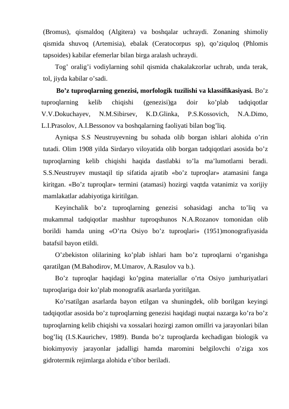 (Bromus),  qismaldoq  (Algitera)  va  boshqalar  uchraydi.  Zonaning  shimoliy
qismida  shuvoq  (Artemisia),  ebalak  (Ceratocorpus  sp),  qo’ziquloq  (Phlomis
tapsoides) kabilar efemerlar bilan birga aralash uchraydi.
Tog’ oralig’i vodiylarning sohil qismida chakalakzorlar uchrab, unda terak,
tol, jiyda kabilar o’sadi.
        Bo’z tuproqlarning genezisi, morfologik tuzilishi va klassifikasiyasi. Bo’z
tuproqlarning  kelib  chiqishi  (genezisi)ga  doir  ko’plab  tadqiqotlar
V.V.Dokuchayev,  N.M.Sibirsev,  K.D.Glinka,  P.S.Kossovich,  N.A.Dimo,
L.I.Prasolov, A.I.Bessonov va boshqalarning faoliyati bilan bog’liq.
Ayniqsa S.S Neustruyevning bu sohada olib borgan ishlari alohida o’rin
tutadi. Olim 1908 yilda Sirdaryo viloyatida olib borgan tadqiqotlari asosida bo’z
tuproqlarning  kelib  chiqishi  haqida  dastlabki  to’la  ma’lumotlarni  beradi.
S.S.Neustruyev  mustaqil  tip sifatida ajratib «bo’z tuproqlar» atamasini  fanga
kiritgan. «Bo’z tuproqlar» termini (atamasi) hozirgi vaqtda vatanimiz va xorijiy
mamlakatlar adabiyotiga kiritilgan.
Keyinchalik  bo’z  tuproqlarning  genezisi  sohasidagi  ancha  to’liq  va
mukammal  tadqiqotlar  mashhur  tuproqshunos  N.A.Rozanov  tomonidan  olib
borildi  hamda  uning  «O’rta  Osiyo  bo’z  tuproqlari»  (1951)monografiyasida
batafsil bayon etildi.
O’zbekiston  olilarining  ko’plab  ishlari  ham  bo’z  tuproqlarni  o’rganishga
qaratilgan (M.Bahodirov, M.Umarov, A.Rasulov va b.).
Bo’z  tuproqlar  haqidagi  ko’pgina  materiallar  o’rta  Osiyo  jumhuriyatlari
tuproqlariga doir ko’plab monografik asarlarda yoritilgan.
Ko’rsatilgan asarlarda bayon etilgan va shuningdek, olib borilgan keyingi
tadqiqotlar asosida bo’z tuproqlarning genezisi haqidagi nuqtai nazarga ko’ra bo’z
tuproqlarning kelib chiqishi va xossalari hozirgi zamon omillri va jarayonlari bilan
bog’liq (I.S.Kaurichev, 1989). Bunda bo’z tuproqlarda kechadigan biologik va
biokimyoviy  jarayonlar  jadalligi  hamda  maromini  belgilovchi  o’ziga  xos
gidrotermik rejimlarga alohida e’tibor beriladi. 
