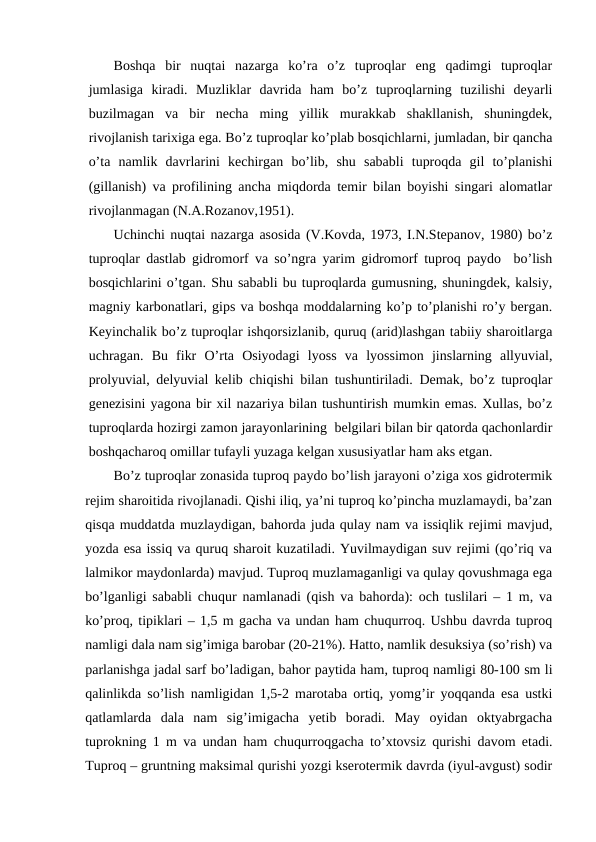 Boshqa  bir  nuqtai  nazarga  ko’ra  o’z  tuproqlar  eng  qadimgi  tuproqlar
jumlasiga  kiradi.  Muzliklar  davrida  ham  bo’z  tuproqlarning  tuzilishi  deyarli
buzilmagan  va  bir  necha  ming  yillik  murakkab  shakllanish,  shuningdek,
rivojlanish tarixiga ega. Bo’z tuproqlar ko’plab bosqichlarni, jumladan, bir qancha
o’ta  namlik  davrlarini  kechirgan  bo’lib,  shu  sababli  tuproqda  gil  to’planishi
(gillanish) va profilining ancha miqdorda temir bilan boyishi singari alomatlar
rivojlanmagan (N.A.Rozanov,1951).
Uchinchi nuqtai nazarga asosida (V.Kovda, 1973, I.N.Stepanov, 1980) bo’z
tuproqlar dastlab gidromorf va so’ngra yarim gidromorf tuproq paydo  bo’lish
bosqichlarini o’tgan. Shu sababli bu tuproqlarda gumusning, shuningdek, kalsiy,
magniy karbonatlari, gips va boshqa moddalarning ko’p to’planishi ro’y bergan.
Keyinchalik bo’z tuproqlar ishqorsizlanib, quruq (arid)lashgan tabiiy sharoitlarga
uchragan.  Bu  fikr  O’rta  Osiyodagi  lyoss  va  lyossimon  jinslarning  allyuvial,
prolyuvial, delyuvial kelib chiqishi bilan tushuntiriladi. Demak, bo’z tuproqlar
genezisini yagona bir xil nazariya bilan tushuntirish mumkin emas. Xullas, bo’z
tuproqlarda hozirgi zamon jarayonlarining  belgilari bilan bir qatorda qachonlardir
boshqacharoq omillar tufayli yuzaga kelgan xususiyatlar ham aks etgan.
Bo’z tuproqlar zonasida tuproq paydo bo’lish jarayoni o’ziga xos gidrotermik
rejim sharoitida rivojlanadi. Qishi iliq, ya’ni tuproq ko’pincha muzlamaydi, ba’zan
qisqa muddatda muzlaydigan, bahorda juda qulay nam va issiqlik rejimi mavjud,
yozda esa issiq va quruq sharoit kuzatiladi. Yuvilmaydigan suv rejimi (qo’riq va
lalmikor maydonlarda) mavjud. Tuproq muzlamaganligi va qulay qovushmaga ega
bo’lganligi sababli chuqur namlanadi (qish va bahorda): och tuslilari – 1 m, va
ko’proq, tipiklari – 1,5 m gacha va undan ham chuqurroq. Ushbu davrda tuproq
namligi dala nam sig’imiga barobar (20-21%). Hatto, namlik desuksiya (so’rish) va
parlanishga jadal sarf bo’ladigan, bahor paytida ham, tuproq namligi 80-100 sm li
qalinlikda so’lish namligidan 1,5-2 marotaba ortiq, yomg’ir yoqqanda esa ustki
qatlamlarda  dala  nam  sig’imigacha  yetib  boradi.  May  oyidan  oktyabrgacha
tuprokning 1 m va undan ham chuqurroqgacha to’xtovsiz qurishi davom etadi.
Tuproq – gruntning maksimal qurishi yozgi kserotermik davrda (iyul-avgust) sodir
