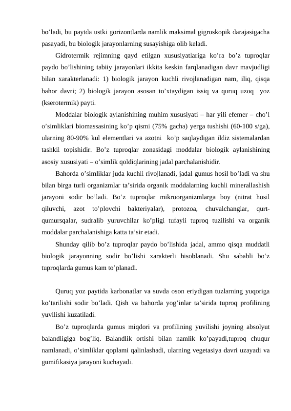 bo’ladi, bu paytda ustki gorizontlarda namlik maksimal gigroskopik darajasigacha
pasayadi, bu biologik jarayonlarning susayishiga olib keladi.
Gidrotermik  rejimning  qayd  etilgan  xususiyatlariga  ko’ra  bo’z  tuproqlar
paydo bo’lishining tabiiy jarayonlari ikkita keskin farqlanadigan davr mavjudligi
bilan xarakterlanadi: 1) biologik jarayon kuchli rivojlanadigan nam, iliq, qisqa
bahor davri; 2) biologik jarayon asosan to’xtaydigan issiq va quruq uzoq  yoz
(kserotermik) payti.
Moddalar biologik aylanishining muhim xususiyati – har yili efemer – cho’l
o’simliklari biomassasining ko’p qismi (75% gacha) yerga tushishi (60-100 s/ga),
ularning 80-90% kul elementlari va azotni  ko’p saqlaydigan ildiz sistemalardan
tashkil  topishidir.  Bo’z  tuproqlar  zonasidagi  moddalar  biologik  aylanishining
asosiy xususiyati – o’simlik qoldiqlarining jadal parchalanishidir.
Bahorda o’simliklar juda kuchli rivojlanadi, jadal gumus hosil bo’ladi va shu
bilan birga turli organizmlar ta’sirida organik moddalarning kuchli minerallashish
jarayoni  sodir  bo’ladi.  Bo’z  tuproqlar  mikroorganizmlarga  boy  (nitrat  hosil
qiluvchi,  azot  to’plovchi  bakteriyalar),  protozoa,  chuvalchanglar,  qurt-
qumursqalar,  sudralib  yuruvchilar  ko’pligi  tufayli  tuproq  tuzilishi  va  organik
moddalar parchalanishiga katta ta’sir etadi.
Shunday qilib bo’z tuproqlar paydo bo’lishida jadal, ammo qisqa muddatli
biologik  jarayonning  sodir  bo’lishi  xarakterli  hisoblanadi.  Shu  sababli  bo’z
tuproqlarda gumus kam to’planadi.
Quruq yoz paytida karbonatlar va suvda oson eriydigan tuzlarning yuqoriga
ko’tarilishi sodir bo’ladi. Qish va bahorda yog’inlar ta’sirida tuproq profilining
yuvilishi kuzatiladi.
Bo’z tuproqlarda gumus miqdori va profilining yuvilishi joyning absolyut
balandligiga  bog’liq.  Balandlik  ortishi  bilan  namlik  ko’payadi,tuproq  chuqur
namlanadi, o’simliklar qoplami qalinlashadi, ularning vegetasiya davri uzayadi va
gumifikasiya jarayoni kuchayadi.
