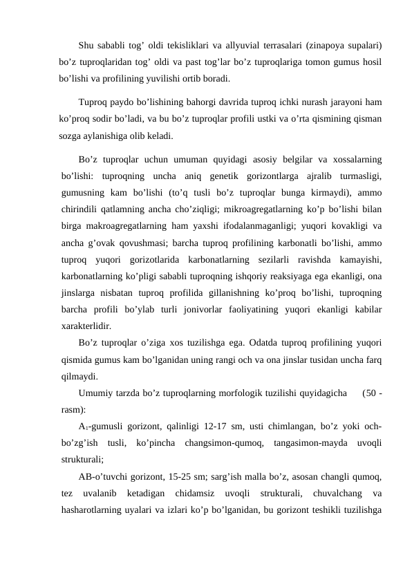 Shu sababli tog’ oldi tekisliklari va allyuvial terrasalari (zinapoya supalari)
bo’z tuproqlaridan tog’ oldi va past tog’lar bo’z tuproqlariga tomon gumus hosil
bo’lishi va profilining yuvilishi ortib boradi.
Tuproq paydo bo’lishining bahorgi davrida tuproq ichki nurash jarayoni ham
ko’proq sodir bo’ladi, va bu bo’z tuproqlar profili ustki va o’rta qismining qisman
sozga aylanishiga olib keladi.
Bo’z  tuproqlar  uchun  umuman  quyidagi  asosiy  belgilar  va  xossalarning
bo’lishi:  tuproqning  uncha  aniq  genetik  gorizontlarga  ajralib  turmasligi,
gumusning  kam  bo’lishi  (to’q  tusli  bo’z  tuproqlar  bunga  kirmaydi),  ammo
chirindili qatlamning ancha cho’ziqligi; mikroagregatlarning ko’p bo’lishi bilan
birga makroagregatlarning ham yaxshi ifodalanmaganligi; yuqori kovakligi va
ancha g’ovak qovushmasi; barcha tuproq profilining karbonatli bo’lishi, ammo
tuproq  yuqori  gorizotlarida  karbonatlarning  sezilarli  ravishda  kamayishi,
karbonatlarning ko’pligi sababli tuproqning ishqoriy reaksiyaga ega ekanligi, ona
jinslarga  nisbatan  tuproq  profilida  gillanishning  ko’proq  bo’lishi,  tuproqning
barcha  profili  bo’ylab  turli  jonivorlar  faoliyatining  yuqori  ekanligi  kabilar
xarakterlidir.
Bo’z tuproqlar o’ziga xos tuzilishga ega. Odatda tuproq profilining yuqori
qismida gumus kam bo’lganidan uning rangi och va ona jinslar tusidan uncha farq
qilmaydi.
Umumiy tarzda bo’z tuproqlarning morfologik tuzilishi quyidagicha     (50 -
rasm):
A1-gumusli gorizont, qalinligi 12-17 sm, usti chimlangan, bo’z yoki och-
bo’zg’ish  tusli,  ko’pincha  changsimon-qumoq,  tangasimon-mayda  uvoqli
strukturali;
AB-o’tuvchi gorizont, 15-25 sm; sarg’ish malla bo’z, asosan changli qumoq,
tez  uvalanib  ketadigan  chidamsiz  uvoqli  strukturali,  chuvalchang  va
hasharotlarning uyalari va izlari ko’p bo’lganidan, bu gorizont teshikli tuzilishga
