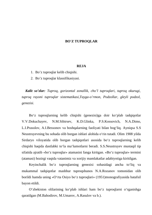 BO'Z TUPROQLAR
REJA
1. Bo’z tuproqlar kelib chiqishi. 
2. Bo’z tuproqlar klassifikasiyasi.
Kalit so’zlar:  Tuproq, gorizontal zonallik, cho’l tuproqlari, tuproq okurugi,
tuproq  rayoni  tuproqlar  sistematikasi,Tayga-o’rmon,  Podzollar,  gleyli  podzol,
genezisi.
Bo‘z  tuproqlarning  kelib  chiqishi  (genezisi)ga  doir  ko‘plab  tadqiqotlar
V.V.Dokuchayev,  N.M.Sibirsev,  K.D.Glinka,  P.S.Kossovich,  N.A.Dimo,
L.I.Prasolov, A.I.Bessonov va boshqalarning faoliyati bilan bog‘liq. Ayniqsa S.S
Neustruyevning bu sohada olib borgan ishlari alohida o‘rin tutadi. Olim 1908 yilda
Sirdaryo  viloyatida  olib  borgan  tadqiqotlari  asosida  bo‘z  tuproqlarning  kelib
chiqishi haqida dastlabki to‘la ma‘lumotlarni beradi. S.S.Neustruyev mustaqil tip
sifatida ajratib «bo‘z tuproqlar» atamasini fanga kiritgan. «Bo‘z tuproqlar» termini
(atamasi) hozirgi vaqtda vatanimiz va xorijiy mamlakatlar adabiyotiga kiritilgan. 
Keyinchalik  bo‘z  tuproqlarning  genezisi  sohasidagi  ancha  to‘liq  va
mukammal  tadqiqotlar  mashhur  tuproqshunos  N.A.Rozanov  tomonidan  olib
borildi hamda uning «O‘rta Osiyo bo‘z tuproqlari» (1951)monografiyasida batafsil
bayon etildi. 
O‘zbekiston  olilarining  ko‘plab  ishlari  ham  bo‘z  tuproqlarni  o‘rganishga
qaratilgan (M.Bahodirov, M.Umarov, A.Rasulov va b.). 
