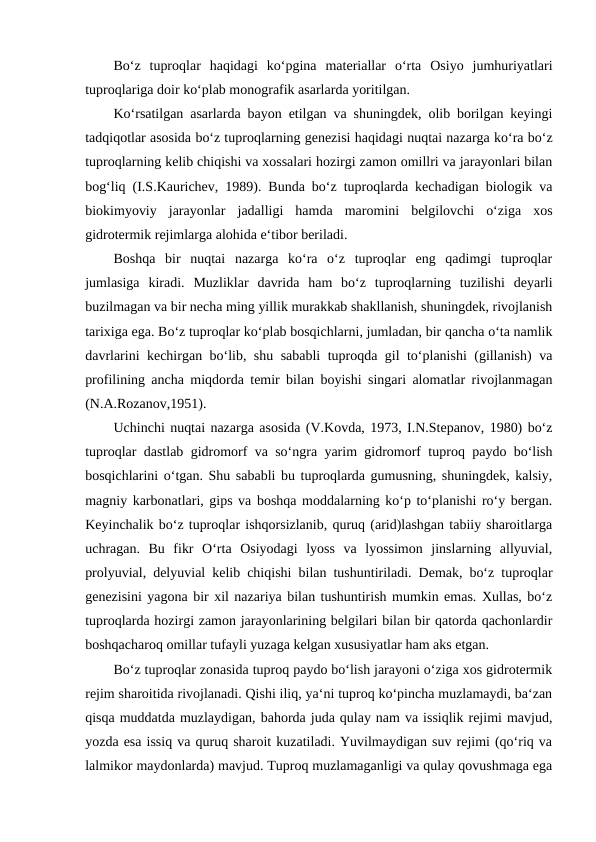 Bo‘z  tuproqlar  haqidagi  ko‘pgina  materiallar  o‘rta  Osiyo  jumhuriyatlari
tuproqlariga doir ko‘plab monografik asarlarda yoritilgan. 
Ko‘rsatilgan asarlarda bayon etilgan va shuningdek, olib borilgan keyingi
tadqiqotlar asosida bo‘z tuproqlarning genezisi haqidagi nuqtai nazarga ko‘ra bo‘z
tuproqlarning kelib chiqishi va xossalari hozirgi zamon omillri va jarayonlari bilan
bog‘liq (I.S.Kaurichev, 1989). Bunda bo‘z tuproqlarda kechadigan biologik va
biokimyoviy  jarayonlar  jadalligi  hamda  maromini  belgilovchi  o‘ziga  xos
gidrotermik rejimlarga alohida e‘tibor beriladi. 
Boshqa  bir  nuqtai  nazarga  ko‘ra  o‘z  tuproqlar  eng  qadimgi  tuproqlar
jumlasiga  kiradi.  Muzliklar  davrida  ham  bo‘z  tuproqlarning  tuzilishi  deyarli
buzilmagan va bir necha ming yillik murakkab shakllanish, shuningdek, rivojlanish
tarixiga ega. Bo‘z tuproqlar ko‘plab bosqichlarni, jumladan, bir qancha o‘ta namlik
davrlarini kechirgan bo‘lib, shu sababli tuproqda gil to‘planishi (gillanish) va
profilining ancha miqdorda temir bilan boyishi singari alomatlar rivojlanmagan
(N.A.Rozanov,1951). 
Uchinchi nuqtai nazarga asosida (V.Kovda, 1973, I.N.Stepanov, 1980) bo‘z
tuproqlar dastlab gidromorf va so‘ngra yarim gidromorf tuproq paydo bo‘lish
bosqichlarini o‘tgan. Shu sababli bu tuproqlarda gumusning, shuningdek, kalsiy,
magniy karbonatlari, gips va boshqa moddalarning ko‘p to‘planishi ro‘y bergan.
Keyinchalik bo‘z tuproqlar ishqorsizlanib, quruq (arid)lashgan tabiiy sharoitlarga
uchragan.  Bu  fikr  O‘rta  Osiyodagi  lyoss  va  lyossimon  jinslarning  allyuvial,
prolyuvial, delyuvial kelib chiqishi bilan tushuntiriladi. Demak, bo‘z tuproqlar
genezisini yagona bir xil nazariya bilan tushuntirish mumkin emas. Xullas, bo‘z
tuproqlarda hozirgi zamon jarayonlarining belgilari bilan bir qatorda qachonlardir
boshqacharoq omillar tufayli yuzaga kelgan xususiyatlar ham aks etgan. 
Bo‘z tuproqlar zonasida tuproq paydo bo‘lish jarayoni o‘ziga xos gidrotermik
rejim sharoitida rivojlanadi. Qishi iliq, ya‘ni tuproq ko‘pincha muzlamaydi, ba‘zan
qisqa muddatda muzlaydigan, bahorda juda qulay nam va issiqlik rejimi mavjud,
yozda esa issiq va quruq sharoit kuzatiladi. Yuvilmaydigan suv rejimi (qo‘riq va
lalmikor maydonlarda) mavjud. Tuproq muzlamaganligi va qulay qovushmaga ega
