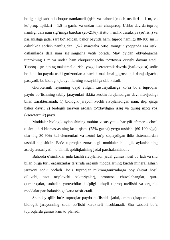 bo‘lganligi sababli chuqur namlanadi (qish va bahorda): och tuslilari – 1 m, va
ko‘proq, tipiklari – 1,5 m gacha va undan ham chuqurroq. Ushbu davrda tuproq
namligi dala nam sig‘imiga barobar (20-21%). Hatto, namlik desuksiya (so‘rish) va
parlanishga jadal sarf bo‘ladigan, bahor paytida ham, tuproq namligi 80-100 sm li
qalinlikda so‘lish namligidan 1,5-2 marotaba ortiq, yomg‘ir yoqqanda esa ustki
qatlamlarda  dala  nam  sig‘imigacha  yetib  boradi.  May  oyidan  oktyabrgacha
tuprokning 1 m va undan ham chuqurroqgacha to‘xtovsiz qurishi davom etadi.
Tuproq – gruntning maksimal qurishi yozgi kserotermik davrda (iyul-avgust) sodir
bo‘ladi, bu paytda ustki gorizontlarda namlik maksimal gigroskopik darajasigacha
pasayadi, bu biologik jarayonlarning susayishiga olib keladi. 
Gidrotermik  rejimning  qayd  etilgan  xususiyatlariga  ko‘ra  bo‘z  tuproqlar
paydo bo‘lishining tabiiy jarayonlari ikkita keskin farqlanadigan davr mavjudligi
bilan xarakterlanadi: 1) biologik jarayon kuchli rivojlanadigan nam, iliq, qisqa
bahor davri; 2) biologik jarayon asosan to‘xtaydigan issiq va quruq uzoq yoz
(kserotermik) payti. 
Moddalar biologik aylanishining muhim xususiyati – har yili efemer – cho‘l
o‘simliklari biomassasining ko‘p qismi (75% gacha) yerga tushishi (60-100 s/ga),
ularning 80-90% kul elementlari va azotni ko‘p saqlaydigan ildiz sistemalardan
tashkil  topishidir.  Bo‘z  tuproqlar  zonasidagi  moddalar  biologik  aylanishining
asosiy xususiyati – o‘simlik qoldiqlarining jadal parchalanishidir. 
Bahorda o‘simliklar juda kuchli rivojlanadi, jadal gumus hosil bo‘ladi va shu
bilan birga turli organizmlar ta‘sirida organik moddalarning kuchli minerallashish
jarayoni  sodir  bo‘ladi.  Bo‘z  tuproqlar  mikroorganizmlarga  boy  (nitrat  hosil
qiluvchi,  azot  to‘plovchi  bakteriyalar),  protozoa,  chuvalchanglar,  qurt-
qumursqalar,  sudralib  yuruvchilar  ko‘pligi  tufayli  tuproq  tuzilishi  va  organik
moddalar parchalanishiga katta ta‘sir etadi. 
Shunday qilib bo‘z tuproqlar paydo bo‘lishida jadal, ammo qisqa muddatli
biologik  jarayonning  sodir  bo‘lishi  xarakterli  hisoblanadi.  Shu  sababli  bo‘z
tuproqlarda gumus kam to‘planadi. 

