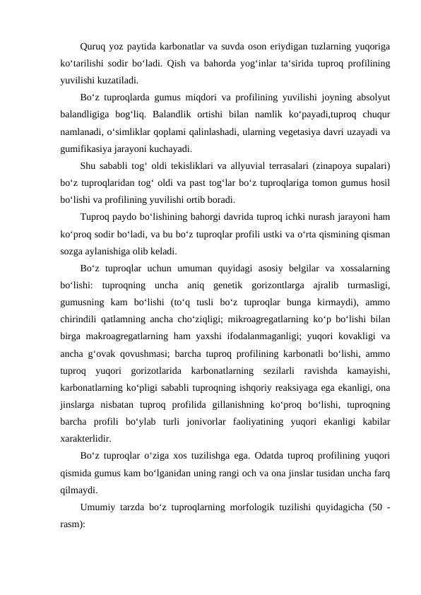 Quruq yoz paytida karbonatlar va suvda oson eriydigan tuzlarning yuqoriga
ko‘tarilishi sodir bo‘ladi. Qish va bahorda yog‘inlar ta‘sirida tuproq profilining
yuvilishi kuzatiladi. 
Bo‘z tuproqlarda gumus miqdori va profilining yuvilishi joyning absolyut
balandligiga  bog‘liq.  Balandlik  ortishi  bilan  namlik  ko‘payadi,tuproq  chuqur
namlanadi, o‘simliklar qoplami qalinlashadi, ularning vegetasiya davri uzayadi va
gumifikasiya jarayoni kuchayadi. 
Shu sababli tog‘ oldi tekisliklari va allyuvial terrasalari (zinapoya supalari)
bo‘z tuproqlaridan tog‘ oldi va past tog‘lar bo‘z tuproqlariga tomon gumus hosil
bo‘lishi va profilining yuvilishi ortib boradi. 
Tuproq paydo bo‘lishining bahorgi davrida tuproq ichki nurash jarayoni ham
ko‘proq sodir bo‘ladi, va bu bo‘z tuproqlar profili ustki va o‘rta qismining qisman
sozga aylanishiga olib keladi. 
Bo‘z  tuproqlar  uchun  umuman  quyidagi  asosiy  belgilar  va  xossalarning
bo‘lishi:  tuproqning  uncha  aniq  genetik  gorizontlarga  ajralib  turmasligi,
gumusning  kam  bo‘lishi  (to‘q  tusli  bo‘z  tuproqlar  bunga  kirmaydi),  ammo
chirindili qatlamning ancha cho‘ziqligi; mikroagregatlarning ko‘p bo‘lishi bilan
birga makroagregatlarning ham yaxshi  ifodalanmaganligi;  yuqori kovakligi  va
ancha g‘ovak qovushmasi; barcha tuproq profilining karbonatli bo‘lishi, ammo
tuproq  yuqori  gorizotlarida  karbonatlarning  sezilarli  ravishda  kamayishi,
karbonatlarning ko‘pligi sababli tuproqning ishqoriy reaksiyaga ega ekanligi, ona
jinslarga  nisbatan  tuproq  profilida  gillanishning  ko‘proq  bo‘lishi,  tuproqning
barcha  profili  bo‘ylab  turli  jonivorlar  faoliyatining  yuqori  ekanligi  kabilar
xarakterlidir. 
Bo‘z tuproqlar o‘ziga xos tuzilishga ega. Odatda tuproq profilining yuqori
qismida gumus kam bo‘lganidan uning rangi och va ona jinslar tusidan uncha farq
qilmaydi. 
Umumiy tarzda bo‘z tuproqlarning morfologik tuzilishi quyidagicha (50 -
rasm): 
