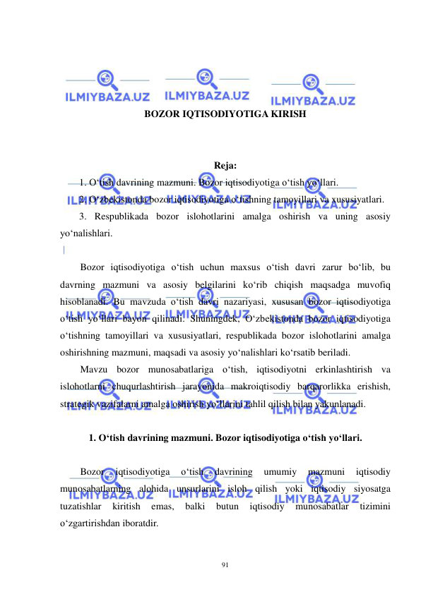  
 
91 
 
 
 
 
BOZOR IQTISODIYOTIGA KIRISH 
 
 
Reja: 
1. O‘tish davrining mazmuni. Bozor iqtisodiyotiga o‘tish yo‘llari. 
2. O‘zbekistonda bozor iqtisodiyotiga o‘tishning tamoyillari va xususiyatlari. 
3. Respublikada bozor islohotlarini amalga oshirish va uning asosiy 
yo‘nalishlari. 
 
Bozor iqtisodiyotiga o‘tish uchun maxsus o‘tish davri zarur bo‘lib, bu 
davrning mazmuni va asosiy belgilarini ko‘rib chiqish maqsadga muvofiq 
hisoblanadi. Bu mavzuda o‘tish davri nazariyasi, xususan bozor iqtisodiyotiga 
o‘tish yo‘llari bayon qilinadi. Shuningdek, O‘zbekistonda bozor iqtisodiyotiga 
o‘tishning tamoyillari va xususiyatlari, respublikada bozor islohotlarini amalga 
oshirishning mazmuni, maqsadi va asosiy yo‘nalishlari ko‘rsatib beriladi.  
Mavzu bozor munosabatlariga o‘tish, iqtisodiyotni erkinlashtirish va 
islohotlarni chuqurlashtirish jarayonida makroiqtisodiy barqarorlikka erishish, 
strategik vazifalarni amalga oshirish yo‘llarini tahlil qilish bilan yakunlanadi. 
 
1. O‘tish davrining mazmuni. Bozor iqtisodiyotiga o‘tish yo‘llari. 
 
Bozor 
iqtisodiyotiga 
o‘tish 
davrining 
umumiy 
mazmuni 
iqtisodiy 
munosabatlarning alohida unsurlarini isloh qilish yoki iqtisodiy siyosatga 
tuzatishlar 
kiritish 
emas, 
balki 
butun 
iqtisodiy 
munosabatlar 
tizimini 
o‘zgartirishdan iboratdir. 
