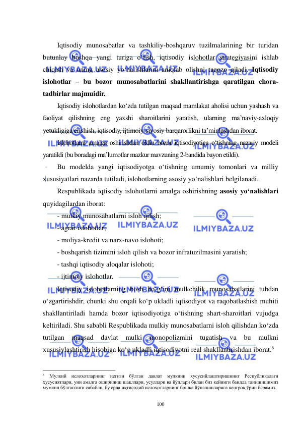  
 
100 
 
Iqtisodiy munosabatlar va tashkiliy-boshqaruv tuzilmalarining bir turidan 
butunlay boshqa yangi turiga o‘tish, iqtisodiy islohotlar strategiyasini ishlab 
chiqish va uning asosiy yo‘nalishlarini aniqlab olishni taqozo qiladi. Iqtisodiy 
islohotlar – bu bozor munosabatlarini shakllantirishga qaratilgan chora-
tadbirlar majmuidir. 
Iqtisodiy islohotlardan ko‘zda tutilgan maqsad mamlakat aholisi uchun yashash va 
faoliyat qilishning eng yaxshi sharoitlarini yaratish, ularning ma’naviy-axloqiy 
yetukligiga erishish, iqtisodiy, ijtimoiy-siyosiy barqarorlikni ta’minlashdan iborat. 
Islohotlarni amalga oshirishdan oldin bozor iqtisodiyotiga o‘tishning nazariy modeli 
yaratildi (bu boradagi ma’lumotlar mazkur mavzuning 2-bandida bayon etildi). 
Bu modelda yangi iqtisodiyotga o‘tishning umumiy tomonlari va milliy 
xususiyatlari nazarda tutiladi, islohotlarning asosiy yo‘nalishlari belgilanadi. 
Respublikada iqtisodiy islohotlarni amalga oshirishning asosiy yo‘nalishlari 
quyidagilardan iborat: 
- mulkiy munosabatlarni isloh qilish; 
- agrar islohotlar; 
- moliya-kredit va narx-navo islohoti; 
- boshqarish tizimini isloh qilish va bozor infratuzilmasini yaratish; 
- tashqi iqtisodiy aloqalar islohoti; 
- ijtimoiy islohotlar. 
Iqtisodiy islohotlarning bosh bo‘g‘ini mulkchilik munosabatlarini tubdan 
o‘zgartirishdir, chunki shu orqali ko‘p ukladli iqtisodiyot va raqobatlashish muhiti 
shakllantiriladi hamda bozor iqtisodiyotiga o‘tishning shart-sharoitlari vujudga 
keltiriladi. Shu sababli Respublikada mulkiy munosabatlarni isloh qilishdan ko‘zda 
tutilgan 
maqsad 
davlat 
mulki 
monopolizmini 
tugatish 
va 
bu 
mulkni 
xususiylashtirish hisobiga ko‘p ukladli iqtisodiyotni real shakllantirishdan iborat.6  
                                                           
6 Мулкий ислоҳотларнинг негизи бўлган давлат мулкини хусусийлаштиришнинг Республикадаги 
хусусиятлари, уни амалга оширилиш шакллари, усуллари ва йўллари билан биз кейинги бандда танишишимиз 
мумкин бўлганлиги сабабли, бу ерда иқтисодий ислоҳотларнинг бошқа йўналишларига кенгроқ ўрин берамиз. 
 
