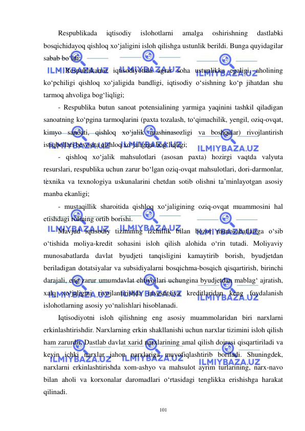  
 
101 
Respublikada 
iqtisodiy 
islohotlarni 
amalga 
oshirishning 
dastlabki 
bosqichidayoq qishloq xo‘jaligini isloh qilishga ustunlik berildi. Bunga quyidagilar 
sabab bo‘ldi: 
- Respublikamiz iqtisodiyotida agrar soha ustunlikka egaligi, aholining 
ko‘pchiligi qishloq xo‘jaligida bandligi, iqtisodiy o‘sishning ko‘p jihatdan shu 
tarmoq ahvoliga bog‘liqligi;  
- Respublika butun sanoat potensialining yarmiga yaqinini tashkil qiladigan 
sanoatning ko‘pgina tarmoqlarini (paxta tozalash, to‘qimachilik, yengil, oziq-ovqat, 
kimyo sanoati, qishloq xo‘jalik mashinasozligi va boshqalar) rivojlantirish 
istiqbollari bevosita qishloq xo‘jaligiga bog‘liqligi; 
- qishloq xo‘jalik mahsulotlari (asosan paxta) hozirgi vaqtda valyuta 
resurslari, respublika uchun zarur bo‘lgan oziq-ovqat mahsulotlari, dori-darmonlar, 
texnika va texnologiya uskunalarini chetdan sotib olishni ta’minlayotgan asosiy 
manba ekanligi; 
- mustaqillik sharoitida qishloq xo‘jaligining oziq-ovqat muammosini hal 
etishdagi rolining ortib borishi. 
Mavjud iqtisodiy tizimning izchillik bilan bozor munosabatlariga o‘sib 
o‘tishida moliya-kredit sohasini isloh qilish alohida o‘rin tutadi. Moliyaviy 
munosabatlarda davlat byudjeti tanqisligini kamaytirib borish, byudjetdan 
beriladigan dotatsiyalar va subsidiyalarni bosqichma-bosqich qisqartirish, birinchi 
darajali, eng zarur umumdavlat ehtiyojlari uchungina byudjetdan mablag‘ ajratish, 
xalq xo‘jaligini rivojlantirishda investitsiya kreditlaridan keng foydalanish 
islohotlarning asosiy yo‘nalishlari hisoblanadi. 
Iqtisodiyotni isloh qilishning eng asosiy muammolaridan biri narxlarni 
erkinlashtirishdir. Narxlarning erkin shakllanishi uchun narxlar tizimini isloh qilish 
ham zarurdir. Dastlab davlat xarid narxlarining amal qilish doirasi qisqartiriladi va 
keyin ichki narxlar jahon narxlariga muvofiqlashtirib boriladi. Shuningdek, 
narxlarni erkinlashtirishda xom-ashyo va mahsulot ayrim turlarining, narx-navo 
bilan aholi va korxonalar daromadlari o‘rtasidagi tenglikka erishishga harakat 
qilinadi. 
