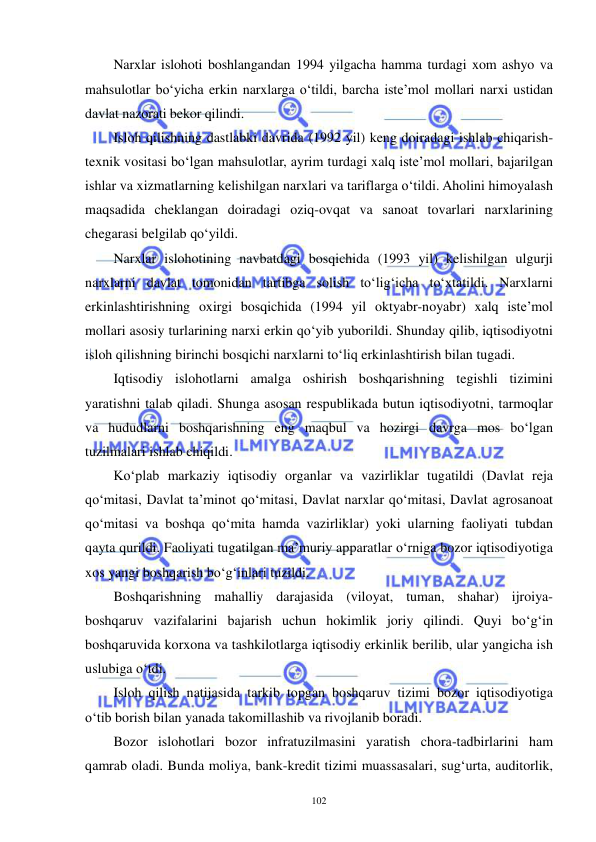  
 
102 
Narxlar islohoti boshlangandan 1994 yilgacha hamma turdagi xom ashyo va 
mahsulotlar bo‘yicha erkin narxlarga o‘tildi, barcha iste’mol mollari narxi ustidan 
davlat nazorati bekor qilindi. 
Isloh qilishning dastlabki davrida (1992 yil) keng doiradagi ishlab chiqarish-
texnik vositasi bo‘lgan mahsulotlar, ayrim turdagi xalq iste’mol mollari, bajarilgan 
ishlar va xizmatlarning kelishilgan narxlari va tariflarga o‘tildi. Aholini himoyalash 
maqsadida cheklangan doiradagi oziq-ovqat va sanoat tovarlari narxlarining 
chegarasi belgilab qo‘yildi. 
Narxlar islohotining navbatdagi bosqichida (1993 yil) kelishilgan ulgurji 
narxlarni davlat tomonidan tartibga solish to‘lig‘icha to‘xtatildi. Narxlarni 
erkinlashtirishning oxirgi bosqichida (1994 yil oktyabr-noyabr) xalq iste’mol 
mollari asosiy turlarining narxi erkin qo‘yib yuborildi. Shunday qilib, iqtisodiyotni 
isloh qilishning birinchi bosqichi narxlarni to‘liq erkinlashtirish bilan tugadi. 
Iqtisodiy islohotlarni amalga oshirish boshqarishning tegishli tizimini 
yaratishni talab qiladi. Shunga asosan respublikada butun iqtisodiyotni, tarmoqlar 
va hududlarni boshqarishning eng maqbul va hozirgi davrga mos bo‘lgan 
tuzilmalari ishlab chiqildi. 
Ko‘plab markaziy iqtisodiy organlar va vazirliklar tugatildi (Davlat reja 
qo‘mitasi, Davlat ta’minot qo‘mitasi, Davlat narxlar qo‘mitasi, Davlat agrosanoat 
qo‘mitasi va boshqa qo‘mita hamda vazirliklar) yoki ularning faoliyati tubdan 
qayta qurildi. Faoliyati tugatilgan ma’muriy apparatlar o‘rniga bozor iqtisodiyotiga 
xos yangi boshqarish bo‘g‘inlari tuzildi. 
Boshqarishning mahalliy darajasida (viloyat, tuman, shahar) ijroiya-
boshqaruv vazifalarini bajarish uchun hokimlik joriy qilindi. Quyi bo‘g‘in 
boshqaruvida korxona va tashkilotlarga iqtisodiy erkinlik berilib, ular yangicha ish 
uslubiga o‘tdi. 
Isloh qilish natijasida tarkib topgan boshqaruv tizimi bozor iqtisodiyotiga 
o‘tib borish bilan yanada takomillashib va rivojlanib boradi. 
Bozor islohotlari bozor infratuzilmasini yaratish chora-tadbirlarini ham 
qamrab oladi. Bunda moliya, bank-kredit tizimi muassasalari, sug‘urta, auditorlik, 
