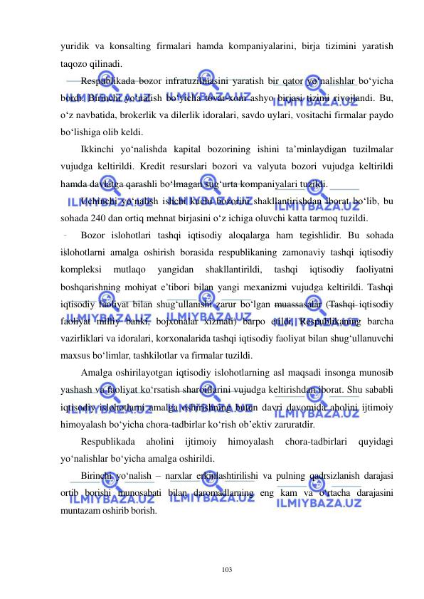  
 
103 
yuridik va konsalting firmalari hamda kompaniyalarini, birja tizimini yaratish 
taqozo qilinadi. 
Respublikada bozor infratuzilmasini yaratish bir qator yo‘nalishlar bo‘yicha 
bordi. Birinchi yo‘nalish bo‘yicha tovar-xom ashyo birjasi tizimi rivojlandi. Bu, 
o‘z navbatida, brokerlik va dilerlik idoralari, savdo uylari, vositachi firmalar paydo 
bo‘lishiga olib keldi. 
Ikkinchi yo‘nalishda kapital bozorining ishini ta’minlaydigan tuzilmalar 
vujudga keltirildi. Kredit resurslari bozori va valyuta bozori vujudga keltirildi 
hamda davlatga qarashli bo‘lmagan sug‘urta kompaniyalari tuzildi. 
Uchinchi yo‘nalish ishchi kuchi bozorini shakllantirishdan iborat bo‘lib, bu 
sohada 240 dan ortiq mehnat birjasini o‘z ichiga oluvchi katta tarmoq tuzildi. 
Bozor islohotlari tashqi iqtisodiy aloqalarga ham tegishlidir. Bu sohada 
islohotlarni amalga oshirish borasida respublikaning zamonaviy tashqi iqtisodiy 
kompleksi 
mutlaqo 
yangidan 
shakllantirildi, 
tashqi 
iqtisodiy 
faoliyatni 
boshqarishning mohiyat e’tibori bilan yangi mexanizmi vujudga keltirildi. Tashqi 
iqtisodiy faoliyat bilan shug‘ullanishi zarur bo‘lgan muassasalar (Tashqi iqtisodiy 
faoliyat milliy banki, bojxonalar xizmati) barpo etildi. Respublikaning barcha 
vazirliklari va idoralari, korxonalarida tashqi iqtisodiy faoliyat bilan shug‘ullanuvchi 
maxsus bo‘limlar, tashkilotlar va firmalar tuzildi. 
Amalga oshirilayotgan iqtisodiy islohotlarning asl maqsadi insonga munosib 
yashash va faoliyat ko‘rsatish sharoitlarini vujudga keltirishdan iborat. Shu sababli 
iqtisodiy islohotlarni amalga oshirishning butun davri davomida aholini ijtimoiy 
himoyalash bo‘yicha chora-tadbirlar ko‘rish ob’ektiv zaruratdir. 
Respublikada 
aholini 
ijtimoiy 
himoyalash 
chora-tadbirlari 
quyidagi 
yo‘nalishlar bo‘yicha amalga oshirildi. 
Birinchi yo‘nalish – narxlar erkinlashtirilishi va pulning qadrsizlanish darajasi 
ortib borishi munosabati bilan daromadlarning eng kam va o‘rtacha darajasini 
muntazam oshirib borish. 
