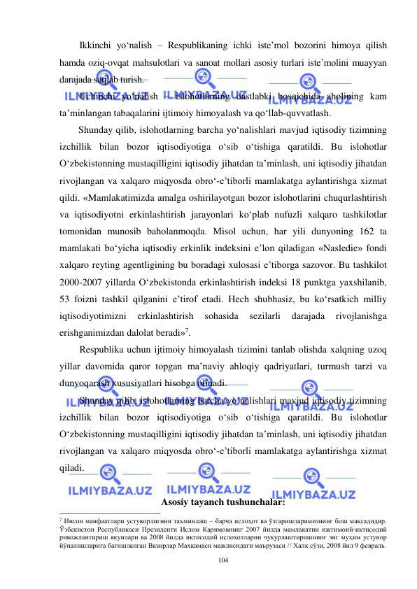  
 
104 
Ikkinchi yo‘nalish – Respublikaning ichki iste’mol bozorini himoya qilish 
hamda oziq-ovqat mahsulotlari va sanoat mollari asosiy turlari iste’molini muayyan 
darajada saqlab turish. 
Uchinchi yo‘nalish – islohotlarning dastlabki bosqichida aholining kam 
ta’minlangan tabaqalarini ijtimoiy himoyalash va qo‘llab-quvvatlash. 
Shunday qilib, islohotlarning barcha yo‘nalishlari mavjud iqtisodiy tizimning 
izchillik bilan bozor iqtisodiyotiga o‘sib o‘tishiga qaratildi. Bu islohotlar 
O‘zbekistonning mustaqilligini iqtisodiy jihatdan ta’minlash, uni iqtisodiy jihatdan 
rivojlangan va xalqaro miqyosda obro‘-e’tiborli mamlakatga aylantirishga xizmat 
qildi. «Mamlakatimizda amalga oshirilayotgan bozor islohotlarini chuqurlashtirish 
va iqtisodiyotni erkinlashtirish jarayonlari ko‘plab nufuzli xalqaro tashkilotlar 
tomonidan munosib baholanmoqda. Misol uchun, har yili dunyoning 162 ta 
mamlakati bo‘yicha iqtisodiy erkinlik indeksini e’lon qiladigan «Nasledie» fondi 
xalqaro reyting agentligining bu boradagi xulosasi e’tiborga sazovor. Bu tashkilot 
2000-2007 yillarda O‘zbekistonda erkinlashtirish indeksi 18 punktga yaxshilanib, 
53 foizni tashkil qilganini e’tirof etadi. Hech shubhasiz, bu ko‘rsatkich milliy 
iqtisodiyotimizni 
erkinlashtirish 
sohasida 
sezilarli 
darajada 
rivojlanishga 
erishganimizdan dalolat beradi»7. 
Respublika uchun ijtimoiy himoyalash tizimini tanlab olishda xalqning uzoq 
yillar davomida qaror topgan ma’naviy ahloqiy qadriyatlari, turmush tarzi va 
dunyoqarash xususiyatlari hisobga olinadi. 
Shunday qilib, islohotlarning barcha yo‘nalishlari mavjud iqtisodiy tizimning 
izchillik bilan bozor iqtisodiyotiga o‘sib o‘tishiga qaratildi. Bu islohotlar 
O‘zbekistonning mustaqilligini iqtisodiy jihatdan ta’minlash, uni iqtisodiy jihatdan 
rivojlangan va xalqaro miqyosda obro‘-e’tiborli mamlakatga aylantirishga xizmat 
qiladi. 
 
Asosiy tayanch tushunchalar: 
                                                           
7 Инсон манфаатлари устуворлигини таъминлаш – барча ислоҳот ва ўзгаришларимизнинг бош мақсадидир. 
Ўзбекистон Республикаси Президенти Ислом Каримовнинг 2007 йилда мамлакатни ижтимоий-иқтисодий 
ривожлантириш якунлари ва 2008 йилда иқтисодий ислоҳотларни чуқурлаштиришнинг энг муҳим устувор 
йўналишларига бағишланган Вазирлар Маҳкамаси мажлисидаги маърузаси // Халқ сўзи, 2008 йил 9 февраль. 
