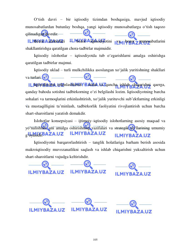  
 
105 
O‘tish davri – bir iqtisodiy tizimdan boshqasiga, mavjud iqtisodiy 
munosabatlardan butunlay boshqa, yangi iqtisodiy munosabatlarga o‘tish taqozo 
qilinadigan davrdir. 
Bozor 
islohotlari 
– 
bozor 
iqtisodiyotini 
va 
bozor 
munosabatlarini 
shakllantirishga qaratilgan chora-tadbirlar majmuidir. 
Iqtisodiy islohotlar – iqtisodiyotda tub o‘zgarishlarni amalga oshirishga 
qaratilgan tadbirlar majmui. 
Iqtisodiy uklad – turli mulkchilikka asoslangan xo‘jalik yuritishning shakllari 
va turlari. 
Iqtisodiyotni erkinlashtirish – nima va qancha ishlab chiqarishni qaerga, 
qanday bahoda sotishni tadbirkorning o‘zi belgilashi lozim. Iqtisodiyotning barcha 
sohalari va tarmoqlarini erkinlashtirish, xo‘jalik yurituvchi sub’ektlarning erkinligi 
va mustaqilligini ta’minlash, tadbirkorlik faoliyatini rivojlantirish uchun barcha 
shart-sharoitlarni yaratish demakdir. 
Islohotlar konsepsiyasi – ijtimoiy–iqtisodiy islohotlarning asosiy maqsad va 
yo‘nalishlari, uni amalga oshirishning vazifalari va strategik yo‘llarining umumiy 
g‘oyasidir. 
Iqtisodiyotni barqarorlashtirish – tanglik holatlariga barham berish asosida 
makroiqtisodiy muvozanatlikni saqlash va ishlab chiqarishni yuksaltirish uchun 
shart-sharoitlarni vujudga keltirishdir. 
 
