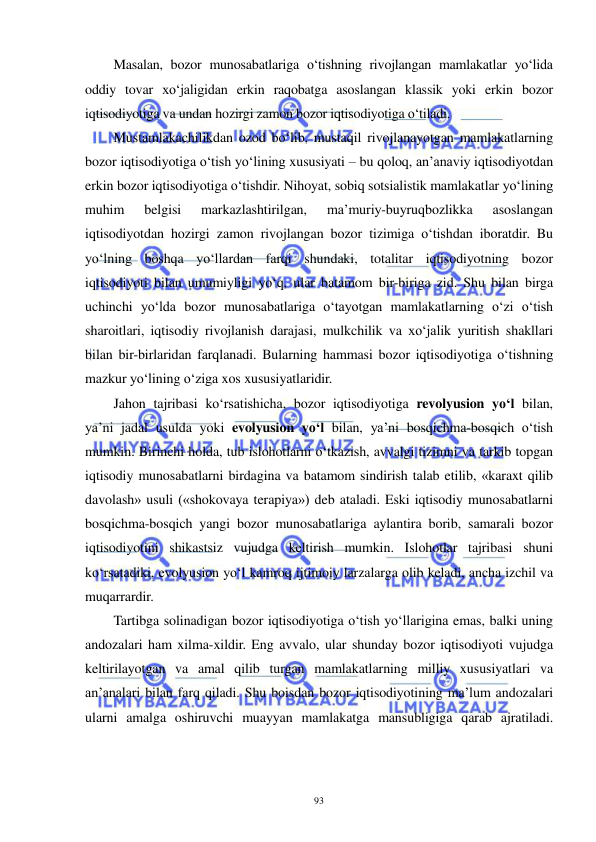  
 
93 
Masalan, bozor munosabatlariga o‘tishning rivojlangan mamlakatlar yo‘lida 
oddiy tovar xo‘jaligidan erkin raqobatga asoslangan klassik yoki erkin bozor 
iqtisodiyotiga va undan hozirgi zamon bozor iqtisodiyotiga o‘tiladi. 
Mustamlakachilikdan ozod bo‘lib, mustaqil rivojlanayotgan mamlakatlarning 
bozor iqtisodiyotiga o‘tish yo‘lining xususiyati – bu qoloq, an’anaviy iqtisodiyotdan 
erkin bozor iqtisodiyotiga o‘tishdir. Nihoyat, sobiq sotsialistik mamlakatlar yo‘lining 
muhim 
belgisi 
markazlashtirilgan, 
ma’muriy-buyruqbozlikka 
asoslangan 
iqtisodiyotdan hozirgi zamon rivojlangan bozor tizimiga o‘tishdan iboratdir. Bu 
yo‘lning boshqa yo‘llardan farqi shundaki, totalitar iqtisodiyotning bozor 
iqtisodiyoti bilan umumiyligi yo‘q, ular batamom bir-biriga zid. Shu bilan birga 
uchinchi yo‘lda bozor munosabatlariga o‘tayotgan mamlakatlarning o‘zi o‘tish 
sharoitlari, iqtisodiy rivojlanish darajasi, mulkchilik va xo‘jalik yuritish shakllari 
bilan bir-birlaridan farqlanadi. Bularning hammasi bozor iqtisodiyotiga o‘tishning 
mazkur yo‘lining o‘ziga xos xususiyatlaridir. 
Jahon tajribasi ko‘rsatishicha, bozor iqtisodiyotiga revolyusion yo‘l bilan, 
ya’ni jadal usulda yoki evolyusion yo‘l bilan, ya’ni bosqichma-bosqich o‘tish 
mumkin. Birinchi holda, tub islohotlarni o‘tkazish, avvalgi tizimni va tarkib topgan 
iqtisodiy munosabatlarni birdagina va batamom sindirish talab etilib, «karaxt qilib 
davolash» usuli («shokovaya terapiya») deb ataladi. Eski iqtisodiy munosabatlarni 
bosqichma-bosqich yangi bozor munosabatlariga aylantira borib, samarali bozor 
iqtisodiyotini shikastsiz vujudga keltirish mumkin. Islohotlar tajribasi shuni 
ko‘rsatadiki, evolyusion yo‘l kamroq ijtimoiy larzalarga olib keladi, ancha izchil va 
muqarrardir. 
Tartibga solinadigan bozor iqtisodiyotiga o‘tish yo‘llarigina emas, balki uning 
andozalari ham xilma-xildir. Eng avvalo, ular shunday bozor iqtisodiyoti vujudga 
keltirilayotgan va amal qilib turgan mamlakatlarning milliy xususiyatlari va 
an’analari bilan farq qiladi. Shu boisdan bozor iqtisodiyotining ma’lum andozalari 
ularni amalga oshiruvchi muayyan mamlakatga mansubligiga qarab ajratiladi. 
