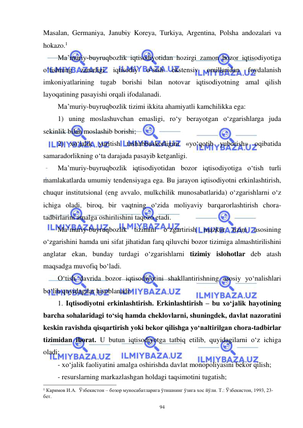  
 
94 
Masalan, Germaniya, Janubiy Koreya, Turkiya, Argentina, Polsha andozalari va 
hokazo.1 
Ma’muriy-buyruqbozlik iqtisodiyotidan hozirgi zamon bozor iqtisodiyotiga 
o‘tishning 
zarurligi 
iqtisodiy 
o‘sish 
ekstensiv 
omillaridan 
foydalanish 
imkoniyatlarining tugab borishi bilan notovar iqtisodiyotning amal qilish 
layoqatining pasayishi orqali ifodalanadi. 
Ma’muriy-buyruqbozlik tizimi ikkita ahamiyatli kamchilikka ega:  
1) uning moslashuvchan emasligi, ro‘y berayotgan o‘zgarishlarga juda 
sekinlik bilan moslashib borishi;  
2) xo‘jalik yuritish tashabbuskorligini «yo‘qotib yuborish» oqibatida 
samaradorlikning o‘ta darajada pasayib ketganligi. 
Ma’muriy-buyruqbozlik iqtisodiyotidan bozor iqtisodiyotiga o‘tish turli 
mamlakatlarda umumiy tendensiyaga ega. Bu jarayon iqtisodiyotni erkinlashtirish, 
chuqur institutsional (eng avvalo, mulkchilik munosabatlarida) o‘zgarishlarni o‘z 
ichiga oladi, biroq, bir vaqtning o‘zida moliyaviy barqarorlashtirish chora-
tadbirlarini amalga oshirilishini taqozo etadi. 
Ma’muriy-buyruqbozlik tizimini o‘zgartirish mazkur tizim asosining 
o‘zgarishini hamda uni sifat jihatidan farq qiluvchi bozor tizimiga almashtirilishini 
anglatar ekan, bunday turdagi o‘zgarishlarni tizimiy islohotlar deb atash 
maqsadga muvofiq bo‘ladi. 
O‘tish davrida bozor iqtisodiyotini shakllantirishning asosiy yo‘nalishlari 
bo‘lib quyidagilar hisoblanadi: 
1. Iqtisodiyotni erkinlashtirish. Erkinlashtirish – bu xo‘jalik hayotining 
barcha sohalaridagi to‘siq hamda cheklovlarni, shuningdek, davlat nazoratini 
keskin ravishda qisqartirish yoki bekor qilishga yo‘naltirilgan chora-tadbirlar 
tizimidan iborat. U butun iqtisodiyotga tatbiq etilib, quyidagilarni o‘z ichiga 
oladi: 
- xo‘jalik faoliyatini amalga oshirishda davlat monopoliyasini bekor qilish; 
- resurslarning markazlashgan holdagi taqsimotini tugatish; 
                                                           
1 Каримов И.А.  Ўзбекистон – бозор муносабатларига ўтишнинг ўзига хос йўли. Т.: Ўзбекистон, 1993, 23-
бет. 
