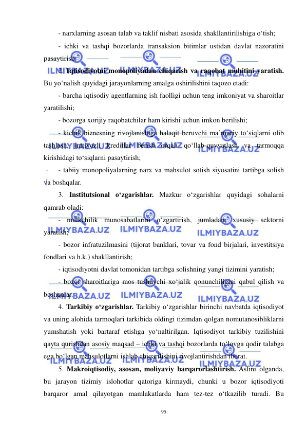  
 
95 
- narxlarning asosan talab va taklif nisbati asosida shakllantirilishiga o‘tish; 
- ichki va tashqi bozorlarda transaksion bitimlar ustidan davlat nazoratini 
pasaytirish. 
2. Iqtisodiyotni monopoliyadan chiqarish va raqobat muhitini yaratish. 
Bu yo‘nalish quyidagi jarayonlarning amalga oshirilishini taqozo etadi:  
- barcha iqtisodiy agentlarning ish faolligi uchun teng imkoniyat va sharoitlar 
yaratilishi; 
- bozorga xorijiy raqobatchilar ham kirishi uchun imkon berilishi;  
- kichik biznesning rivojlanishiga halaqit beruvchi ma’muriy to‘siqlarni olib 
tashlash, imtiyozli kreditlar berish orqali qo‘llab-quvvatlash va tarmoqqa 
kirishidagi to‘siqlarni pasaytirish; 
- tabiiy monopoliyalarning narx va mahsulot sotish siyosatini tartibga solish 
va boshqalar.  
3. Institutsional o‘zgarishlar. Mazkur o‘zgarishlar quyidagi sohalarni 
qamrab oladi: 
- mulkchilik munosabatlarini o‘zgartirish, jumladan, xususiy sektorni 
yaratish; 
- bozor infratuzilmasini (tijorat banklari, tovar va fond birjalari, investitsiya 
fondlari va h.k.) shakllantirish; 
- iqtisodiyotni davlat tomonidan tartibga solishning yangi tizimini yaratish; 
- bozor sharoitlariga mos tushuvchi xo‘jalik qonunchiligini qabul qilish va 
boshqalar.   
4. Tarkibiy o‘zgarishlar. Tarkibiy o‘zgarishlar birinchi navbatda iqtisodiyot 
va uning alohida tarmoqlari tarkibida oldingi tizimdan qolgan nomutanosibliklarni 
yumshatish yoki bartaraf etishga yo‘naltirilgan. Iqtisodiyot tarkibiy tuzilishini 
qayta qurishdan asosiy maqsad – ichki va tashqi bozorlarda to‘lovga qodir talabga 
ega bo‘lgan mahsulotlarni ishlab chiqarilishini rivojlantirishdan iborat. 
5. Makroiqtisodiy, asosan, moliyaviy barqarorlashtirish. Aslini olganda, 
bu jarayon tizimiy islohotlar qatoriga kirmaydi, chunki u bozor iqtisodiyoti 
barqaror amal qilayotgan mamlakatlarda ham tez-tez o‘tkazilib turadi. Bu 
