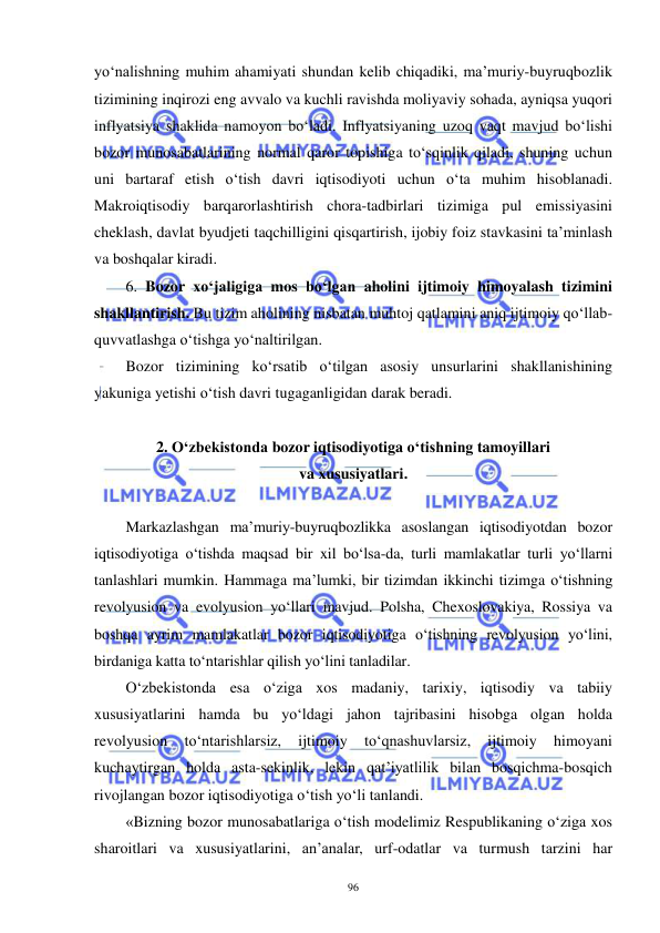  
 
96 
yo‘nalishning muhim ahamiyati shundan kelib chiqadiki, ma’muriy-buyruqbozlik 
tizimining inqirozi eng avvalo va kuchli ravishda moliyaviy sohada, ayniqsa yuqori 
inflyatsiya shaklida namoyon bo‘ladi. Inflyatsiyaning uzoq vaqt mavjud bo‘lishi 
bozor munosabatlarining normal qaror topishiga to‘sqinlik qiladi, shuning uchun 
uni bartaraf etish o‘tish davri iqtisodiyoti uchun o‘ta muhim hisoblanadi. 
Makroiqtisodiy barqarorlashtirish chora-tadbirlari tizimiga pul emissiyasini 
cheklash, davlat byudjeti taqchilligini qisqartirish, ijobiy foiz stavkasini ta’minlash 
va boshqalar kiradi. 
6. Bozor xo‘jaligiga mos bo‘lgan aholini ijtimoiy himoyalash tizimini 
shakllantirish. Bu tizim aholining nisbatan muhtoj qatlamini aniq ijtimoiy qo‘llab-
quvvatlashga o‘tishga yo‘naltirilgan. 
Bozor tizimining ko‘rsatib o‘tilgan asosiy unsurlarini shakllanishining 
yakuniga yetishi o‘tish davri tugaganligidan darak beradi. 
 
2. O‘zbekistonda bozor iqtisodiyotiga o‘tishning tamoyillari  
va xususiyatlari. 
 
Markazlashgan ma’muriy-buyruqbozlikka asoslangan iqtisodiyotdan bozor 
iqtisodiyotiga o‘tishda maqsad bir xil bo‘lsa-da, turli mamlakatlar turli yo‘llarni 
tanlashlari mumkin. Hammaga ma’lumki, bir tizimdan ikkinchi tizimga o‘tishning 
revolyusion va evolyusion yo‘llari mavjud. Polsha, Chexoslovakiya, Rossiya va 
boshqa ayrim mamlakatlar bozor iqtisodiyotiga o‘tishning revolyusion yo‘lini, 
birdaniga katta to‘ntarishlar qilish yo‘lini tanladilar.  
O‘zbekistonda esa o‘ziga xos madaniy, tarixiy, iqtisodiy va tabiiy 
xususiyatlarini hamda bu yo‘ldagi jahon tajribasini hisobga olgan holda 
revolyusion 
to‘ntarishlarsiz, 
ijtimoiy 
to‘qnashuvlarsiz, 
ijtimoiy 
himoyani 
kuchaytirgan holda asta-sekinlik, lekin qat’iyatlilik bilan bosqichma-bosqich 
rivojlangan bozor iqtisodiyotiga o‘tish yo‘li tanlandi. 
«Bizning bozor munosabatlariga o‘tish modelimiz Respublikaning o‘ziga xos 
sharoitlari va xususiyatlarini, an’analar, urf-odatlar va turmush tarzini har 
