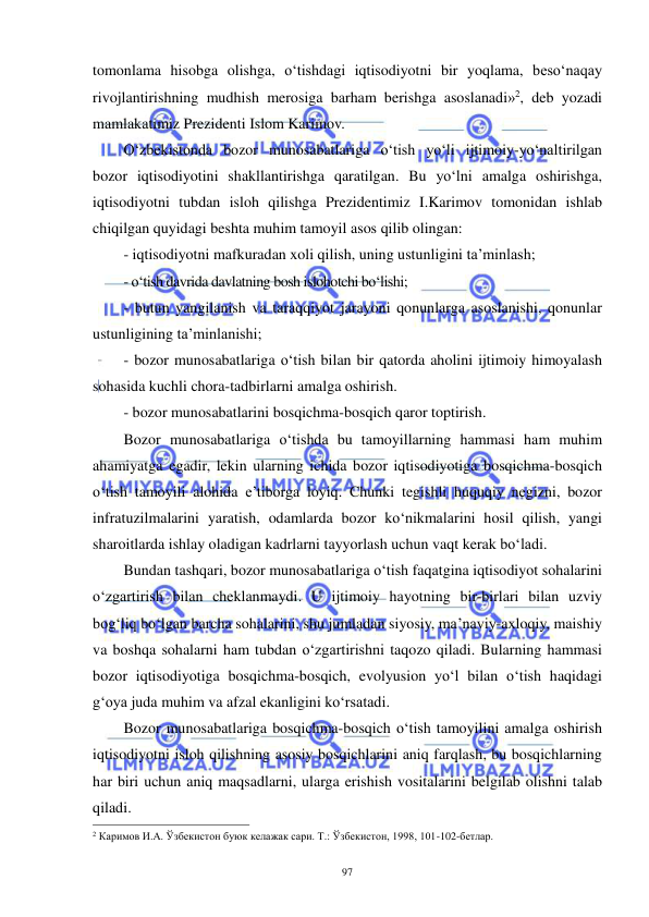  
 
97 
tomonlama hisobga olishga, o‘tishdagi iqtisodiyotni bir yoqlama, beso‘naqay 
rivojlantirishning mudhish merosiga barham berishga asoslanadi»2, deb yozadi 
mamlakatimiz Prezidenti Islom Karimov. 
O‘zbekistonda bozor munosabatlariga o‘tish yo‘li ijtimoiy-yo‘naltirilgan 
bozor iqtisodiyotini shakllantirishga qaratilgan. Bu yo‘lni amalga oshirishga, 
iqtisodiyotni tubdan isloh qilishga Prezidentimiz I.Karimov tomonidan ishlab 
chiqilgan quyidagi beshta muhim tamoyil asos qilib olingan: 
- iqtisodiyotni mafkuradan xoli qilish, uning ustunligini ta’minlash; 
- o‘tish davrida davlatning bosh islohotchi bo‘lishi; 
- butun yangilanish va taraqqiyot jarayoni qonunlarga asoslanishi, qonunlar 
ustunligining ta’minlanishi; 
- bozor munosabatlariga o‘tish bilan bir qatorda aholini ijtimoiy himoyalash 
sohasida kuchli chora-tadbirlarni amalga oshirish. 
- bozor munosabatlarini bosqichma-bosqich qaror toptirish.  
Bozor munosabatlariga o‘tishda bu tamoyillarning hammasi ham muhim 
ahamiyatga egadir, lekin ularning ichida bozor iqtisodiyotiga bosqichma-bosqich 
o‘tish tamoyili alohida e’tiborga loyiq. Chunki tegishli huquqiy negizni, bozor 
infratuzilmalarini yaratish, odamlarda bozor ko‘nikmalarini hosil qilish, yangi 
sharoitlarda ishlay oladigan kadrlarni tayyorlash uchun vaqt kerak bo‘ladi. 
Bundan tashqari, bozor munosabatlariga o‘tish faqatgina iqtisodiyot sohalarini 
o‘zgartirish bilan cheklanmaydi. U ijtimoiy hayotning bir-birlari bilan uzviy 
bog‘liq bo‘lgan barcha sohalarini, shu jumladan siyosiy, ma’naviy-axloqiy, maishiy 
va boshqa sohalarni ham tubdan o‘zgartirishni taqozo qiladi. Bularning hammasi 
bozor iqtisodiyotiga bosqichma-bosqich, evolyusion yo‘l bilan o‘tish haqidagi 
g‘oya juda muhim va afzal ekanligini ko‘rsatadi. 
Bozor munosabatlariga bosqichma-bosqich o‘tish tamoyilini amalga oshirish 
iqtisodiyotni isloh qilishning asosiy bosqichlarini aniq farqlash, bu bosqichlarning 
har biri uchun aniq maqsadlarni, ularga erishish vositalarini belgilab olishni talab 
qiladi. 
                                                           
2 Каримов И.А. Ўзбекистон буюк келажак сари. Т.: Ўзбекистон, 1998, 101-102-бетлар. 
 
