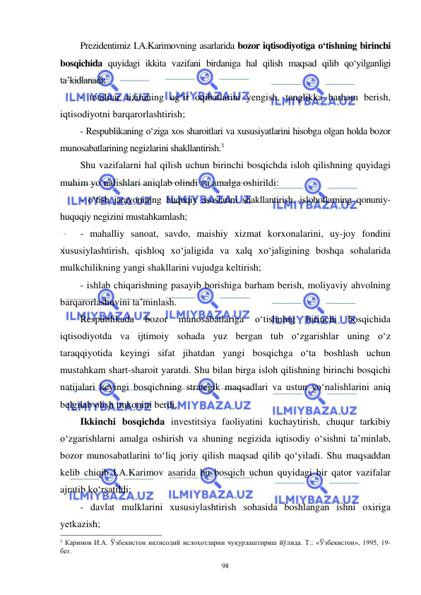  
 
98 
Prezidentimiz I.A.Karimovning asarlarida bozor iqtisodiyotiga o‘tishning birinchi 
bosqichida quyidagi ikkita vazifani birdaniga hal qilish maqsad qilib qo‘yilganligi 
ta’kidlanadi: 
- totalitar tizimning og‘ir oqibatlarini yengish, tanglikka barham berish, 
iqtisodiyotni barqarorlashtirish; 
- Respublikaning o‘ziga xos sharoitlari va xususiyatlarini hisobga olgan holda bozor 
munosabatlarining negizlarini shakllantirish.3 
Shu vazifalarni hal qilish uchun birinchi bosqichda isloh qilishning quyidagi 
muhim yo‘nalishlari aniqlab olindi va amalga oshirildi: 
- o‘tish jarayonining huquqiy asoslarini shakllantirish, islohotlarning qonuniy-
huquqiy negizini mustahkamlash; 
- mahalliy sanoat, savdo, maishiy xizmat korxonalarini, uy-joy fondini 
xususiylashtirish, qishloq xo‘jaligida va xalq xo‘jaligining boshqa sohalarida 
mulkchilikning yangi shakllarini vujudga keltirish; 
- ishlab chiqarishning pasayib borishiga barham berish, moliyaviy ahvolning 
barqarorlashuvini ta’minlash. 
Respublikada 
bozor 
munosabatlariga 
o‘tishning 
birinchi 
bosqichida 
iqtisodiyotda va ijtimoiy sohada yuz bergan tub o‘zgarishlar uning o‘z 
taraqqiyotida keyingi sifat jihatdan yangi bosqichga o‘ta boshlash uchun 
mustahkam shart-sharoit yaratdi. Shu bilan birga isloh qilishning birinchi bosqichi 
natijalari keyingi bosqichning strategik maqsadlari va ustun yo‘nalishlarini aniq 
belgilab olish imkonini berdi. 
Ikkinchi bosqichda investitsiya faoliyatini kuchaytirish, chuqur tarkibiy 
o‘zgarishlarni amalga oshirish va shuning negizida iqtisodiy o‘sishni ta’minlab, 
bozor munosabatlarini to‘liq joriy qilish maqsad qilib qo‘yiladi. Shu maqsaddan 
kelib chiqib I.A.Karimov asarida bu bosqich uchun quyidagi bir qator vazifalar 
ajratib ko‘rsatildi: 
- davlat mulklarini xususiylashtirish sohasida boshlangan ishni oxiriga 
yetkazish;  
                                                           
3 Каримов И.А. Ўзбекистон иқтисодий ислоҳотларни чуқурлаштириш йўлида. Т.: «Ўзбекистон», 1995, 19-
бет. 
