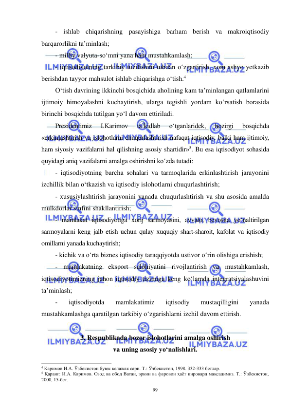  
 
99 
- ishlab chiqarishning pasayishiga barham berish va makroiqtisodiy 
barqarorlikni ta’minlash;  
- milliy valyuta-so‘mni yana ham mustahkamlash; 
- iqtisodiyotning tarkibiy tuzilishini tubdan o‘zgartirish, xom ashyo yetkazib 
berishdan tayyor mahsulot ishlab chiqarishga o‘tish.4 
O‘tish davrining ikkinchi bosqichida aholining kam ta’minlangan qatlamlarini 
ijtimoiy himoyalashni kuchaytirish, ularga tegishli yordam ko‘rsatish borasida 
birinchi bosqichda tutilgan yo‘l davom ettiriladi. 
Prezidentimiz 
I.Karimov 
ta’kidlab 
o‘tganlaridek, 
hozirgi 
bosqichda 
«erkinlashtirish va islohotlarni chuqurlashtirish nafaqat iqtisodiy, balki ham ijtimoiy, 
ham siyosiy vazifalarni hal qilishning asosiy shartidir»5. Bu esa iqtisodiyot sohasida 
quyidagi aniq vazifalarni amalga oshirishni ko‘zda tutadi: 
- iqtisodiyotning barcha sohalari va tarmoqlarida erkinlashtirish jarayonini 
izchillik bilan o‘tkazish va iqtisodiy islohotlarni chuqurlashtirish; 
- xususiylashtirish jarayonini yanada chuqurlashtirish va shu asosida amalda 
mulkdorlar sinfini shakllantirish; 
- mamlakat iqtisodiyotiga xorij sarmoyasini, avvalo, bevosita yo‘naltirilgan 
sarmoyalarni keng jalb etish uchun qulay xuquqiy shart-sharoit, kafolat va iqtisodiy 
omillarni yanada kuchaytirish; 
- kichik va o‘rta biznes iqtisodiy taraqqiyotda ustivor o‘rin olishiga erishish; 
- mamlakatning eksport salohiyatini rivojlantirish va mustahkamlash, 
iqtisodiyotimizning jahon iqtisodiy tizimiga keng ko‘lamda integratsiyalashuvini 
ta’minlash; 
- 
iqtisodiyotda 
mamlakatimiz 
iqtisodiy 
mustaqilligini 
yanada 
mustahkamlashga qaratilgan tarkibiy o‘zgarishlarni izchil davom ettirish. 
 
3. Respublikada bozor islohotlarini amalga oshirish  
va uning asosiy yo‘nalishlari. 
                                                           
4 Каримов И.А. Ўзбекистон буюк келажак сари. Т.: Ўзбекистон, 1998. 332-333 бетлар. 
5 Қаранг: И.А. Каримов. Озод ва обод Ватан, эркин ва фаровон ҳаёт пировард мақсадимиз. Т.: Ўзбекистон, 
2000, 15-бет. 
