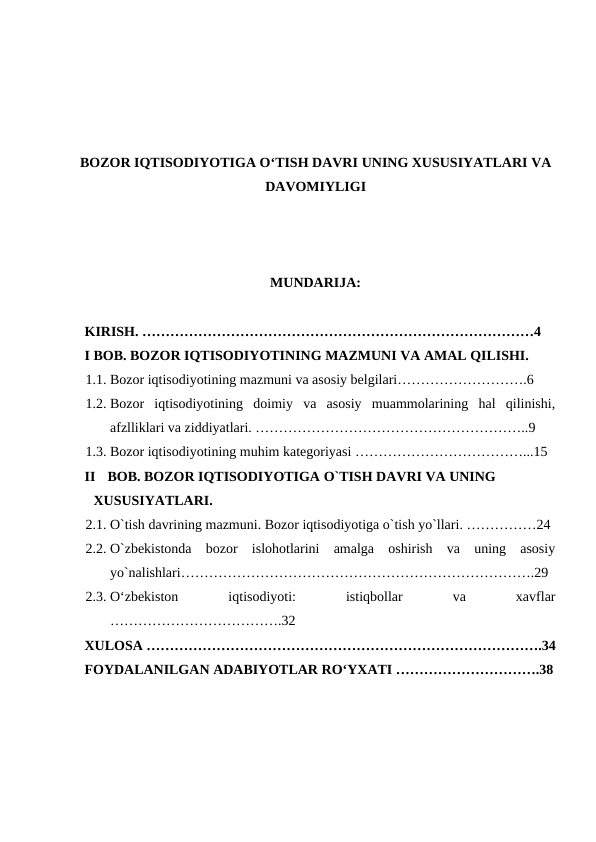 BOZOR IQTISODIYOTIGA O‘TISH DAVRI UNING XUSUSIYATLARI VA
DAVOMIYLIGI
MUNDARIJA: 
 
KIRISH. …………………………………………………………………………4
I BOB. BOZOR IQTISODIYOTINING MAZMUNI VA AMAL QILISHI. 
1.1. Bozor iqtisodiyotining mazmuni va asosiy belgilari……………………….6
1.2. Bozor  iqtisodiyotining  doimiy  va  asosiy  muammolarining  hal  qilinishi,
afzlliklari va ziddiyatlari. …………………………………………………..9
1.3. Bozor iqtisodiyotining muhim kategoriyasi ………………………………...15  
II
BOB. BOZOR IQTISODIYOTIGA O`TISH DAVRI VA UNING 
XUSUSIYATLARI. 
2.1. O`tish davrining mazmuni. Bozor iqtisodiyotiga o`tish yo`llari. ……………24
2.2. O`zbekistonda  bozor  islohotlarini  amalga  oshirish  va  uning  asosiy
yo`nalishlari………………………………………………………………….29  
2.3. O‘zbekiston
 
iqtisodiyoti:
 
istiqbollar
 
va
 
xavflar
……………………………….32
XULOSA ………………………………………………………………………….34
FOYDALANILGAN ADABIYOTLAR RO‘YXATI ………………………….38
