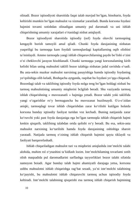 olinadi. Bozor iqtisodiyoti sharoitida faqat talab mavjud bo‘lgan, binobarin, foyda
keltirishi mumkin bo‘lgan mahsulot va xizmatlar yaratiladi. Bunda korxona foydasi
hajmini  tovami  sotishdan  olinadigan  umumiy  pul  daromadi  va  uni  ishlab
chiqarishning umumiy xarajatlari o‘rtasidagi nisbat aniqlaydi. 
Bozor  iqtisodiyoti  sharoitida  iqtisodiy  (sof)  foyda  oluvchi  tarmoqning
kengayib  borish  tamoyili  amal  qiladi.  Chunki  foyda  darajasining  nisbatan
yuqoriligi  bu tarmoqqa kam  foydali  tarmoqlardagi  kapitallarning oqib olishini
ta’minlaydi. Ammo tarmoqda yangi ishlab chiqaruvchilarning paydo bo’lishi o‘zini
o‘zi cheklovchi jarayon hisoblanadi. Chunki tarmoqqa yangi korxonalaming kirib
kelishi bilan uning mahsuloti taklifi bozor talabiga nisbatan jadal ravishda o‘sadi.
Bu asta-sekin mazkur mahsulot narxining pasayishiga hamda iqtisodiy foydaning
yo‘qolishiga olib keladi, Boshqacha aytganda, raqobat bu foydani yo‘qqa chiqaradi.
Bozordagi talab va taklifning iqtisodiy foyda nolga teng bo’lgan holdagi nisbati bu
tarmoq mahsulotining umumiy miqdorini bclgilab beradi. Shu vaziyatda tarmoq
ishlab chiqarishning « muvozanatli » hajmiga yetadi. Bozor talabi yoki taklifida
yangi  o‘zgarishlar  ro‘y  bermaguncha  bu  muvozanat  buzilmaydi.  O’z-o’zidan
aniqki,  tarmoqdagi  tovar  ishlab  chiqarishdan  zarar  ko‘rilishi  kutilgan  holatda
korxona bunday iqtisodiy faoliyat turidan voz kechadi. Buning natijasida zarar
ko‘ruvchi yoki past foyda darajasiga ega bo’lgan tarmoqda ishlab chiqarish hajmi
keskin qisqarib, taklifning talabdan ortda qolishi ro‘y beradi. Bu esa, sekin-asta
mahsulot  narxining  ko‘tarilishi  hamda  foyda  darajasining  oshishiga  sharoit
yaratadi.  Natijada  tarmoq  o‘zining  ishlab  chiqarish  hajmini  qayta  tiklaydi  va
faoliyati barqarorlashadi. 
Ishlab chiqariladigan mahsulot turi va miqdorini aniqlashda iste’molchi talabi
alohida, muhim rol o‘ynashini ta’kidlash lozim. Iste’molchilaming tovarlami sotib
olish maqsadida pul daromadlarini sarflashga tayyorliklari bozor talabi sifatida
namoyon boiadi. Agar bunday talab hajmi ahamiyatli darajaga yetsa, korxona
ushbu mahsulotni ishlab chiqarishga rag‘bat sezadi, ya’ni iste’molchi talabining
ko’payishi,  bu  mahsulotni  ishlab  chiqaruvchi  tarmoq  uchun  iqtisodiy  foyda
keltiradi. Iste’molchi talabining qisqarishi esa tarmoq ishlab chiqarish hajmining
 
10 
