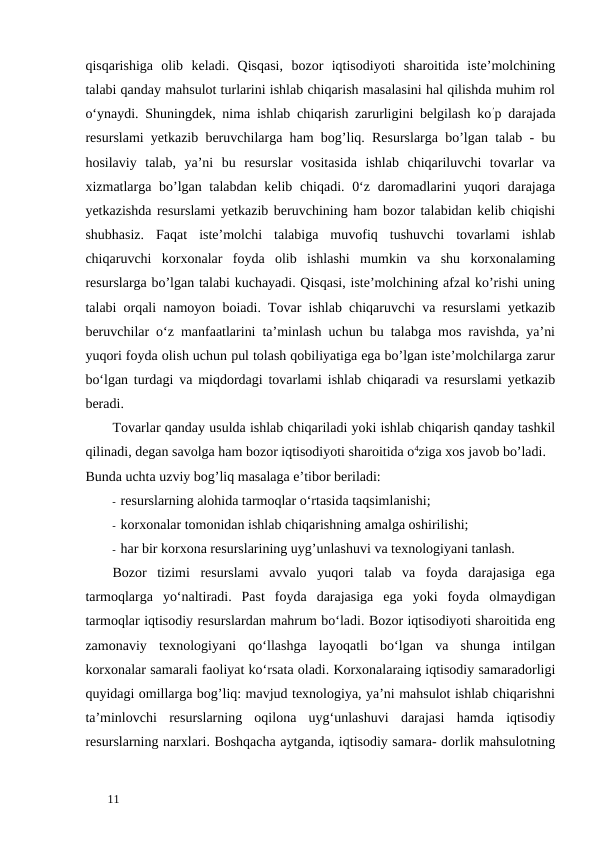 qisqarishiga  olib  keladi.  Qisqasi,  bozor  iqtisodiyoti  sharoitida  iste’molchining
talabi qanday mahsulot turlarini ishlab chiqarish masalasini hal qilishda muhim rol
o‘ynaydi. Shuningdek, nima ishlab chiqarish zarurligini belgilash ko’p darajada
resurslami yetkazib beruvchilarga ham bog’liq. Resurslarga bo’lgan talab - bu
hosilaviy  talab,  ya’ni  bu  resurslar  vositasida  ishlab  chiqariluvchi  tovarlar  va
xizmatlarga bo’lgan talabdan kelib chiqadi. 0‘z daromadlarini yuqori  darajaga
yetkazishda resurslami yetkazib beruvchining ham bozor talabidan kelib chiqishi
shubhasiz.  Faqat  iste’molchi  talabiga  muvofiq  tushuvchi  tovarlami  ishlab
chiqaruvchi  korxonalar  foyda  olib  ishlashi  mumkin  va  shu  korxonalaming
resurslarga bo’lgan talabi kuchayadi. Qisqasi, iste’molchining afzal ko’rishi uning
talabi orqali namoyon boiadi. Tovar ishlab chiqaruvchi va resurslami yetkazib
beruvchilar o‘z manfaatlarini ta’minlash uchun bu talabga mos ravishda, ya’ni
yuqori foyda olish uchun pul tolash qobiliyatiga ega bo’lgan iste’molchilarga zarur
bo‘lgan turdagi va miqdordagi tovarlami ishlab chiqaradi va resurslami yetkazib
beradi. 
Tovarlar qanday usulda ishlab chiqariladi yoki ishlab chiqarish qanday tashkil
qilinadi, degan savolga ham bozor iqtisodiyoti sharoitida o4ziga xos javob bo’ladi. 
Bunda uchta uzviy bog’liq masalaga e’tibor beriladi: 
- resurslarning alohida tarmoqlar o‘rtasida taqsimlanishi; 
- korxonalar tomonidan ishlab chiqarishning amalga oshirilishi; 
- har bir korxona resurslarining uyg’unlashuvi va texnologiyani tanlash. 
Bozor  tizimi  resurslami  avvalo  yuqori  talab  va  foyda  darajasiga  ega
tarmoqlarga  yo‘naltiradi.  Past  foyda  darajasiga  ega  yoki  foyda  olmaydigan
tarmoqlar iqtisodiy resurslardan mahrum bo‘ladi. Bozor iqtisodiyoti sharoitida eng
zamonaviy  texnologiyani  qo‘llashga  layoqatli  bo‘lgan  va  shunga  intilgan
korxonalar samarali faoliyat ko‘rsata oladi. Korxonalaraing iqtisodiy samaradorligi
quyidagi omillarga bog’liq: mavjud texnologiya, ya’ni mahsulot ishlab chiqarishni
ta’minlovchi  resurslarning  oqilona  uyg‘unlashuvi  darajasi  hamda  iqtisodiy
resurslarning narxlari. Boshqacha aytganda, iqtisodiy samara- dorlik mahsulotning
 
11 
