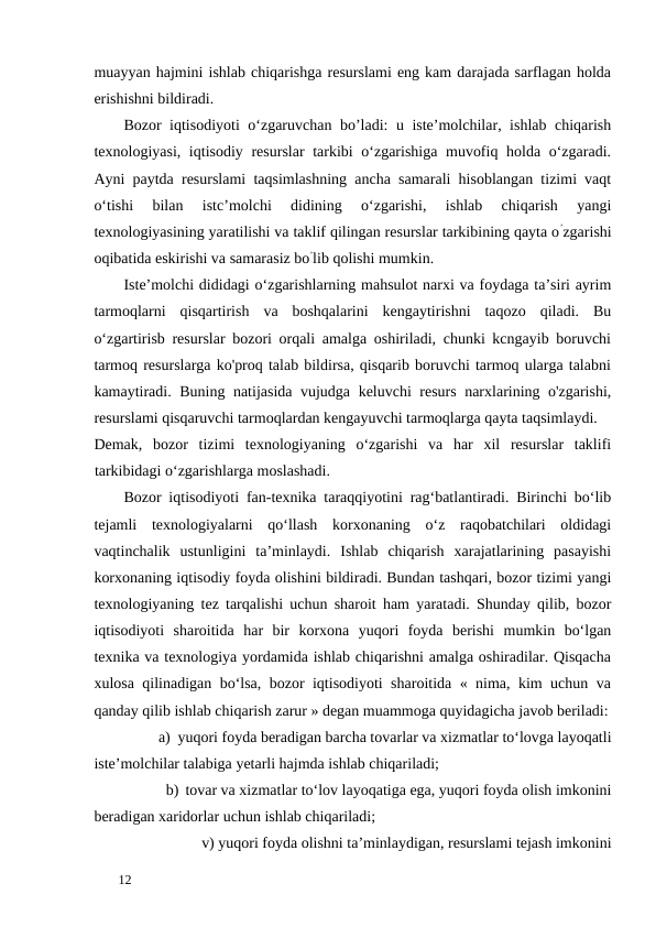 muayyan hajmini ishlab chiqarishga resurslami eng kam darajada sarflagan holda
erishishni bildiradi. 
Bozor iqtisodiyoti o‘zgaruvchan bo’ladi: u iste’molchilar, ishlab chiqarish
texnologiyasi, iqtisodiy resurslar  tarkibi o‘zgarishiga muvofiq holda o‘zgaradi.
Ayni paytda resurslami taqsimlashning ancha samarali hisoblangan tizimi vaqt
o‘tishi  bilan  istc’molchi  didining  o‘zgarishi,  ishlab  chiqarish  yangi
texnologiyasining yaratilishi va taklif qilingan resurslar tarkibining qayta o’zgarishi
oqibatida eskirishi va samarasiz bo’lib qolishi mumkin. 
Iste’molchi dididagi о‘zgarishlarning mahsulot narxi va foydaga ta’siri ayrim
tarmoqlarni  qisqartirish  va  boshqalarini  kengaytirishni  taqozo  qiladi.  Bu
o‘zgartirisb resurslar bozori orqali amalga oshiriladi, chunki kcngayib boruvchi
tarmoq resurslarga ko'proq talab bildirsa, qisqarib boruvchi tarmoq ularga talabni
kamaytiradi. Buning natijasida vujudga keluvchi resurs narxlarining o'zgarishi,
resurslami qisqaruvchi tarmoqlardan kengayuvchi tarmoqlarga qayta taqsimlaydi. 
Demak,  bozor  tizimi  texnologiyaning  o‘zgarishi  va  har  xil  resurslar  taklifi
tarkibidagi o‘zgarishlarga moslashadi. 
Bozor iqtisodiyoti fan-texnika taraqqiyotini rag‘batlantiradi. Birinchi bo‘lib
tejamli  texnologiyalarni  qo‘llash  korxonaning  o‘z  raqobatchilari  oldidagi
vaqtinchalik  ustunligini  ta’minlaydi.  Ishlab  chiqarish  xarajatlarining  pasayishi
korxonaning iqtisodiy foyda olishini bildiradi. Bundan tashqari, bozor tizimi yangi
texnologiyaning tez tarqalishi uchun sharoit ham yaratadi. Shunday qilib, bozor
iqtisodiyoti  sharoitida  har  bir  korxona  yuqori  foyda  berishi  mumkin  bo‘lgan
texnika va texnologiya yordamida ishlab chiqarishni amalga oshiradilar. Qisqacha
xulosa qilinadigan bo‘lsa, bozor iqtisodiyoti sharoitida « nima, kim uchun va
qanday qilib ishlab chiqarish zarur » degan muammoga quyidagicha javob beriladi:
a) yuqori foyda beradigan barcha tovarlar va xizmatlar to‘lovga layoqatli 
iste’molchilar talabiga yetarli hajmda ishlab chiqariladi; 
b) tovar va xizmatlar to‘lov layoqatiga ega, yuqori foyda olish imkonini 
beradigan xaridorlar uchun ishlab chiqariladi; 
    v) yuqori foyda olishni ta’minlaydigan, resurslami tejash imkonini 
 
12 
