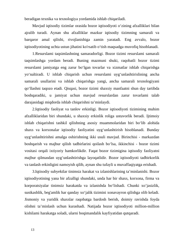 beradigan texnika va texnologiya yordamida ishlab chiqariladi.  
Mavjud iqtisodiy tizimlar orasida bozor iqtisodiyoti o‘zining afzalliklari bilan
ajralib  turadi.  Aynan  shu  afzalliklar  mazkur  iqtisodiy  tizimning  samarali  va
barqaror  amal  qilishi,  rivojlanishiga  zamin  yaratadi.  Eng  avvalo,  bozor
iqtisodiyotining uchta ustun jihatini ko'rsatib o‘tish maqsadga muvofiq hisoblanadi.
1.Resurslami taqsimlashning samaradorligi. Bozor tizimi resurslami samarali
taqsimlashga  yordam  beradi.  Buning  mazmuni  shuki,  raqobatli  bozor  tizimi
resurslami jamiyatga eng zarur bo‘lgan tovarlar va xizmatlar ishlab chiqarishga
yo‘naltiradi.  U  ishlab  chiqarish  uchun  resurslami  uyg‘unlashtirislining  ancha
samarali  usullarini  va  ishlab  chiqarishga  yangi,  ancha  samarali  texnologiyani
qo‘llashni taqozo etadi. Qisqasi, bozor tizimi shaxsiy manfaatni shun day tartibda
boshqaradiki,  u  jamiyat  uchun  mavjud  resurslardan  zarur  tovarlami  talab
darajasidagi miqdorda ishlab chiqarishni ta’minlaydi. 
2.Iqtisodiy faoliyat va tanlov erkinligi. Bozor iqtisodiyoti tizimining muhim
afzalliklaridan biri shundaki, u shaxsiy erkinlik roliga ustuvorlik beradi. Ijtimoiy
ishlab chiqarishni tashkil  qilishning asosiy muammolaridan biri bo‘lib alohida
shaxs  va  korxonalar  iqtisodiy  faoliyatini  uyg‘unlashtirish  hisoblanadi.  Bunday
uyg‘unlashtirishni amalga oshirishning ikki usuli mavjud. Birinchisi - markazdan
boshqarish va majbur qilish tadbirlarini qoilash bo‘lsa, ikkinchisi - bozor tizimi
vositasi orqali ixtiyoriy hamkorlikdir. Faqat bozor tizimigina iqtisodiy faoliyatni
majbur qilmasdan uyg‘unlashtirishga layoqatlidir. Bozor iqtisodiyoti tadbirkorlik
va tanlash erkinligini namoyish qilib, aynan shu tufayli u muvaffaqiyatga erishadi. 
3.Iqtisodiy subyektlar tinimsiz harakat va izlanishlarining ta’minlanishi. Bozor
iqtisodiyotining yana bir afzalligi shundaki, unda har bir shaxs, korxona, firma va
korporatsiyalar tinimsiz harakatda va izlanishda bo‘lishadi. Chunki xo’jasizlik,
sustkashlik, beg'amlik har qanday xo‘jalik tizimini xonavayron qilishga olib keladi.
Jismoniy va yuridik shaxslar raqobatga bardosh berish, doimiy ravishda foyda
olishni ta’minlash uchun kurashadi. Natijada bozor iqtisodiyoti million-million
kishilami harakatga soladi, ularni boqimandalik kayfiyatidan qutqaradi. 
 
13 
