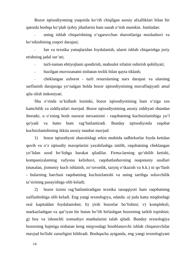 Bozor iqtisodiyotning yuqorida kо‘rib chiqilgan asosiy afzalliklari bilan bir
qatorda boshqa ko‘plab ijobiy jihatlarini ham sanab o‘tish mumkin. Jumladan: 
-
uning  ishlab  chiqarishning  o‘zgaruvchan  sharoitlariga  moslashuvi  va
ko‘nikishining yuqori darajasi; 
-
fan va texnika yutuqlaridan foydalanish, ularni ishlab chiqarishga joriy
etishning jadal sur’ati; 
-
turli-tuman ehtiyojlami qondirish, mahsulot sifatini oshirish qobiliyati; 
-
buzilgan muvozanatni nisbatan tezlik bilan qayta tiklash; 
-
cheklangan axborot -  turli resurslarning narx darajasi va ularning
sarflanish darajasiga yo‘nalgan holda bozor iqtisodiyotining muvaffaqiyatli amal
qila olish imkoniyati. 
Shu o‘rinda ta’kidlash lozimki,  bozor iqtisodiyotining ham o‘ziga xos
kamchilik va ziddiyatlari mavjud. Bozor iqtisodiyotining asosiy ziddiyati shundan
iboratki,  u o‘zning bosh nazorat mexanizmi -  raqobatning kuchsizlanishiga yo‘l
qo'yadi 
va 
hatto 
buni 
rag‘batlantiradi.  Bunday  iqtisodiyotda  raqobat
kuchsizlanishining ikkita asosiy manbai mavjud: 
1)
bozor iqtisodiyoti sharoitidagi erkin muhitda tadbirkorlar foyda ketidan
quvib va o‘z iqtisodiy mavqelarini yaxshilashga intilib, raqobatning cheklangan
yo’lidan  ozod  bo‘lishga  harakat  qiladilar.  Firma-larning  qo‘shilib  ketishi,
kompaniyalaming  xufyona  kelishuvi,  raqobatlashuvning  noqonuniy  usullari
(masalan, jismoniy kuch ishlatish, zo‘ravonlik, tazyiq o‘tkazish va h.k.) ni qo‘llash
-  bularning  barchasi  raqobatning  kuchsizlanishi  va  uning  tartibga  soluvchilik
ta’sirining pasayishiga olib keladi; 
2)
bozor  tizimi  rag‘batlantiradigan  texnika  taraqqiyoti  ham  raqobatning
zaiflashishiga olib keladi. Eng yangi texnologiya, odatda: a) juda katta miqdordagi
real  kapitaldan  foydalanishni;  b)  yirik  bozorlar  bo‘lishini;  v)  kompleksli,
markazlashgan va qat’iyan bir butun bo‘lib birlashgan bozorning tarkib topishini;
g)  boy  va  ishonchli  xomashyo  manbalarini  talab  qiladi.  Bunday  texnologiya
bozorning hajmiga nisbatan keng miqyosdagi hisoblanuvchi ishlab chiqaruvchilar
mavjud bo'lishi zarurligini bildiradi. Boshqacha aytganda, eng yangi texnologiyani
 
14 

