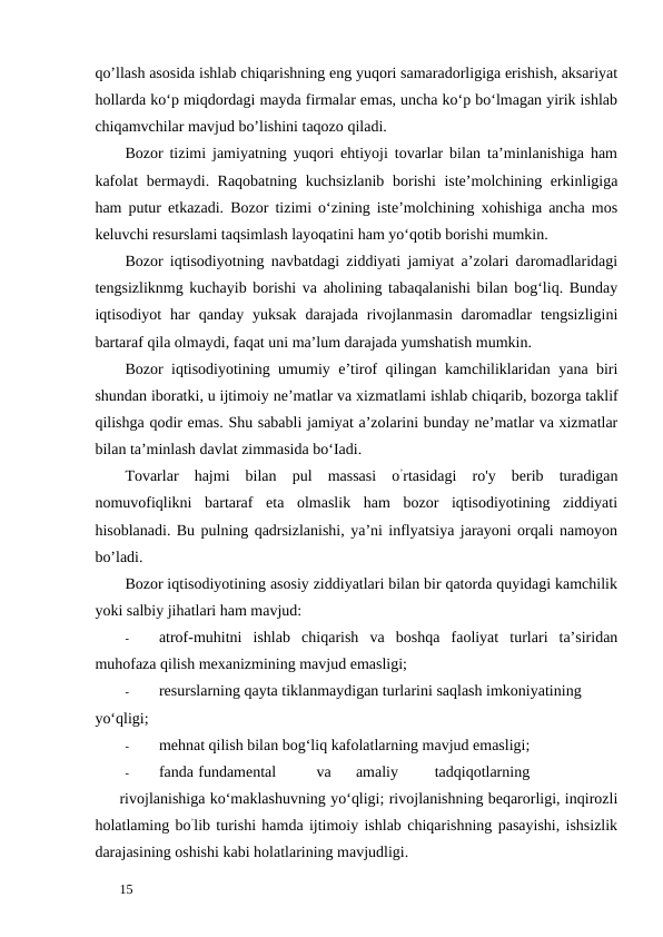 qo’llash asosida ishlab chiqarishning eng yuqori samaradorligiga erishish, aksariyat
hollarda ko‘p miqdordagi mayda firmalar emas, uncha ko‘p bo‘lmagan yirik ishlab
chiqamvchilar mavjud bo’lishini taqozo qiladi. 
Bozor tizimi jamiyatning yuqori ehtiyoji tovarlar bilan ta’minlanishiga ham
kafolat  bermaydi. Raqobatning kuchsizlanib borishi  iste’molchining erkinligiga
ham putur etkazadi. Bozor tizimi o‘zining iste’molchining xohishiga ancha mos
keluvchi resurslami taqsimlash layoqatini ham yo‘qotib borishi mumkin. 
Bozor iqtisodiyotning navbatdagi ziddiyati jamiyat a’zolari daromadlaridagi
tengsizliknmg kuchayib borishi va aholining tabaqalanishi bilan bog‘liq. Bunday
iqtisodiyot  har  qanday yuksak  darajada  rivojlanmasin  daromadlar  tengsizligini
bartaraf qila olmaydi, faqat uni ma’lum darajada yumshatish mumkin. 
Bozor iqtisodiyotining umumiy e’tirof qilingan kamchiliklaridan yana biri
shundan iboratki, u ijtimoiy ne’matlar va xizmatlami ishlab chiqarib, bozorga taklif
qilishga qodir emas. Shu sababli jamiyat a’zolarini bunday ne’matlar va xizmatlar
bilan ta’minlash davlat zimmasida bo‘Iadi. 
Tovarlar  hajmi  bilan  pul  massasi  o’rtasidagi  ro'y  berib  turadigan
nomuvofiqlikni  bartaraf  eta  olmaslik  ham  bozor  iqtisodiyotining  ziddiyati
hisoblanadi. Bu pulning qadrsizlanishi, ya’ni inflyatsiya jarayoni orqali namoyon
bo’ladi. 
Bozor iqtisodiyotining asosiy ziddiyatlari bilan bir qatorda quyidagi kamchilik
yoki salbiy jihatlari ham mavjud: 
-
atrof-muhitni  ishlab  chiqarish  va  boshqa  faoliyat  turlari  ta’siridan
muhofaza qilish mexanizmining mavjud emasligi; 
-
resurslarning qayta tiklanmaydigan turlarini saqlash imkoniyatining 
yo‘qligi; 
-
mehnat qilish bilan bog‘liq kafolatlarning mavjud emasligi; 
-
fanda fundamental 
va 
amaliy 
tadqiqotlarning
 
rivojlanishiga ko‘maklashuvning yo‘qligi; rivojlanishning beqarorligi, inqirozli
holatlaming bo’lib turishi hamda ijtimoiy ishlab chiqarishning pasayishi, ishsizlik
darajasining oshishi kabi holatlarining mavjudligi. 
 
15 
