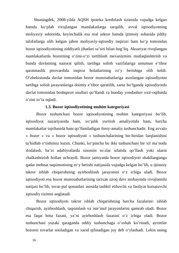 Shuningdek, 2008-yilda AQSH ipoteka kreditlash tizimida vujudga kelgan
hamda  ko‘pIab  rivojlangan  mamlakatlarga  tarqalib,  avval  iqtisodiyotning
moliyaviy sektorida, keyinchalik esa real sektor hamda ijtimoiy sohasida jiddiy
talofatlarga olib kelgan jahon moliyaviy-iqtisodiy inqirozi ham ko‘p tomondan
bozor iqtisodiyotining ziddiyatli jihatlari ta’siri bilan bog’liq. Aksariyat rivojlangan
mamlakatlarda bozorning o‘zini-o‘zi tartiblash mexanizmini mutlaqlashtirish va
bunda  davlatning  nazorat  qilish,  tartibga  solish  vazifalariga  umuman  e’tibor
qaratmaslik  pirovardida  inqiroz  holatlarining  ro‘y  berishiga  olib  keldi.
O‘zbekistonda davlat tomonidan bozor munosabatlariga asoslangan iqtisodiyotni
tartibga solish jarayonlariga doimiy e’tibor qaratilib, zarur bo‘lganda iqtisodiyotda
davlat tomonidan boshqaruv usullari qo’llandi va bunday yondashuv oxir-oqibatda
o‘zini to‘la oqladi. 
           1.3. Bozor iqtisodiyotining muhim kategoriyasi
Bozor  tushunchasi  bozor  iqtisodiyotining  muhim  kategoriyasi  bo‘lib,
iqtisodiyot  nazariyasida  ham,  xo‘jalik  yuritish  amaliyotida  ham,  barcha
mamlakatlar tajribasida ham qo’llaniladigan ilmiy-amaliy tushunchadir. Eng avvalo
«  bozor  » va « bozor iqtisodiyoti » tushunchalarining bir-biridan farqlanishini
ta’kidlab o‘tishimiz lozim. Chunki, ko‘pincha bu ikki tushunchani bir xil ma’noda
ifodalasb,  ba’zi  adabiyotlarda  sinonim  so’zlar  sifatida  qo’llash  yoki  ularni
chalkashtirish hollan uchraydi. Bozor jamiyatda bozor iqtisodiyoti shakllangunga
qadar mehnat taqsimotining ro‘y berishi natijasida vujudga kelgan bo’lib, u ijtimoiy
takror  ishlab  chiqarishning  ayirboshlash  jarayonini  o‘z  ichiga  oladi.  Bozor
iqtisodiyoti esa bozor munosabatlarining tarixan uzoq davr mobaynida rivojlanishi
natijasi bo’lib, tovar-pul qonunlari asosida tashkil etiluvchi va faoliyat koisatuvchi
iqtisodiy tizimni anglatadi. 
Bozor  iqtisodiyoti  takror  ishlab  chiqarishning  barcha  fazalarini:  ishlab
chiqarish, ayirboshlash, taqsimlash va iste’mol jarayonlarini qamrab oladi. Bozor
esa  faqat  bitta  fazani,  ya’ni  ayirboshlash  fazasini  o‘z  ichiga  oladi.  Bozor
tushunchasi  yuzaki  qaraganda  oddiy  tushunchaga  o‘xshab  ko‘rinadi,  ayrimlar
bozorni tovarlar sotiladigan va xarid qilinadigan joy deb o‘ylashadi. Lekin uning
 
16 
