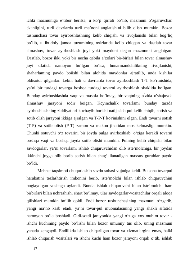 ichki mazmuniga e’tibor berilsa, u ko‘p qirrali bo’lib, mazmuni o‘zgaruvchan
ekanligini, turli davrlarda turli ma’noni anglatishini bilib olish mumkin. Bozor
tushunchasi  tovar  ayirboshlashning  kelib chiqishi  va rivojlanishi  bilan bog’liq
bo’lib, u ibtidoiy jamoa tuzumining oxirlarida kelib chiqqan va dastlab tovar
almashuv,  tovar  ayirboshlash  joyi  yoki  maydoni  degan  mazmunni  anglatgan.
Dastlab, bozor ikki yoki bir necha qabila a’zolari bir-birlari bilan tovar almashuv
joyi  sifatida  namoyon  bo’lgan  bo’lsa,  hunarmandchilikning  rivojlanishi,
shaharlaming  paydo  boiishi  bilan  alohida  maydonlar  ajratilib,  unda  kishilar
oldisotdi qilganlar. Lekin hali u davrlarda tovar ayirboshlash T-T ko‘rinishida,
ya’ni bir turdagi tovarga boshqa turdagi tovarni ayirboshlash shaklida bo’lgan.
Bunday ayirboshlashda vaqt va masofa bo’lmay, bir vaqtning o’zida o'shajoyda
almashuv  jarayoni  sodir  boigan.  Kcyinchalik  tovarlami  bunday  tarzda
ayirboshlashning ziddiyatlari kuchayib borishi natijasida pul kelib chiqib, sotish va
sotib olish jarayoni ikkiga ajralgan va T-P-T ko'rinishini olgan. Endi tovarni sotish
(T-P) va sotib olish (P-T) zamon va makon jihatidan mos kelmasligi mumkin.
Chunki sotuvchi o‘z tovarini bir joyda pulga ayirboshiab, o‘ziga kerakli tovarni
boshqa vaqt va boshqa joyda sotib olishi mumkin. Pulning kelib chiqishi bilan
savdogarlar, ya’ni tovarlami ishlab chiqaruvchidan olib iste’molchiga, bir joydan
ikkinchi joyga olib borib sotish bilan shug‘ullanadigan maxsus guruhlar paydo
bo’ldi. 
Mehnat taqsimoti chuqurlashib savdo sohasi vujudga keldi. Bu soha tovarpul
harakatini  tezlashtirish  imkonini  berib,  iste’molchi  bilan  ishlab  chiqaruvchini
bogiaydigan vositaga aylandi. Bunda ishlab chiqaruvchi bilan iste’molchi ham
birbirlari bilan uchrashishi shart bo’lmay, ular savdogarlar-vositachilar orqali aloqa
qilishlari mumkin bo‘lib qoldi. Endi bozor tushunchasining mazmuni o‘zgarib,
yangi  ma’no  kasb  etadi,  ya’ni  tovar-pul  muomalasining  yangi  shakli  sifatida
namoyon bo’la boshladi. Oldi-sotdi jarayonida yangi o‘ziga xos muhim tovar -
ishchi kuchining paydo bo’lishi bilan bozor umumiy tus olib, uning mazmuni
yanada kengaydi. Endilikda ishlab chiqarilgan tovar va xizmatlargina emas, balki
ishlab chiqarish vositalari va ishchi kuchi ham bozor jarayoni orqali o‘tib, ishlab
 
17 
