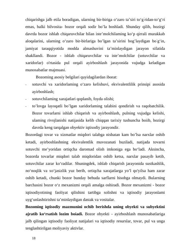 chiqarishga jalb etila boradigan, ularning bir-biriga o‘zaro ta’siri to‘g’ridan-to‘g‘ri
emas, balki bilvosita- bozor orqali sodir bo’la boshladi. Shunday qilib, hozirgi
davrda bozor ishlab chiqaruvchilar bilan iste’molchilaming ko‘p qirrali murakkab
aloqalarini, ularning o‘zaro bir-birlariga bo’lgan  ta’sirini  bog’laydigan bo’g‘in,
jamiyat  taraqqiyotida  modda  almashuvini  ta’minlaydigan  jarayon  sifatida
shakllandi.  Bozor  -  ishlab  chiqaruvchilar  va  iste’molchilar  (sotuvchilar  va
xaridorlar)  o'rtasida  pul  orqali  ayirboshlash  jarayonida  vujudga  keladigan
munosabatlar majmuasi. 
Bozoming asosiy belgilari quyidagilardan iborat: 
-
sotuvchi va xaridorlaming o‘zaro kelishuvi, ekvivalentlilik prinsipi asosida
ayirboshlash; 
-
sotuvchilaming xarajatlari qoplanib, foyda olishi; 
-
to’lovga layoqatli bo’lgan xaridorlaming talabini qondirish va raqobatchilik.
Bozor tovarlarni ishlab chiqarish va ayirboshlash, pulning vujudga kelishi,
ulaming rivojlanishi natijasida kelib chiqqan tarixiy tushuncha boiib, hozirgi
davrda keng tarqalgan obyektiv iqtisodiy jarayondir. 
Bozordagi tovar va xizmatlar miqdori talabga nisbatan kam bo’lsa narxlar oshib
ketadi,  ayirboshlashning  ekvivalentlik  muvozanati  buziladi,  natijada  tovarni
sotuvchi  me’yoridan  ortiqcha  daromad  olish  imkoniga  ega  bo‘ladi.  Aksincha,
bozorda tovarlar  miqdori  talab miqdoridan oshib ketsa,  narxlar pasayib ketib,
sotuvchilar zarar ko‘radilar. Shuningdek, ishlab chiqarish jarayonida sustkashlik,
no‘noqlik va xo‘jasizlik yuz berib, ortiqcha xarajatlarga yo’l qo'yilsa ham zarar
oshib ketadi, chunki bozor bunday behuda sarflarni hisobga olmaydi. Bularning
barchasini bozor o‘z mexanizmi orqali amalga oshiradi. Bozor mexanizmi - bozor
iqtisodiyotining  faoliyat  qilishini  tartibga  solishni  va  iqtisodiy  jarayonlami
uyg‘unlashtirishni ta’minlaydigan dastak va vositalar. 
Bozoming iqtisodiy mazmunini ochib berishda uning obyekti va subyektini
ajratib ko‘rsatish lozim boiadi.  Bozor obyekti - ayirboshlash munosabatlariga
jalb qilingan iqtisodiy faoliyat natijalari va iqtisodiy resurslar, tovar, pul va unga
tenglashtirilgan moliyaviy aktivlar. 
 
18 
