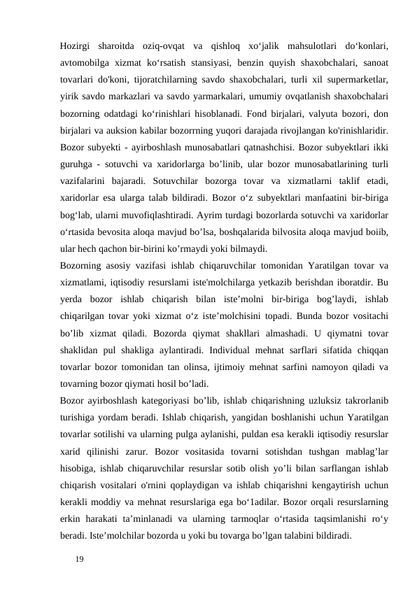 Hozirgi  sharoitda  oziq-ovqat  va  qishloq  xo‘jalik  mahsulotlari  do‘konlari,
avtomobilga  xizmat  ko‘rsatish  stansiyasi,  benzin  quyish  shaxobchalari,  sanoat
tovarlari do'koni, tijoratchilarning savdo shaxobchalari, turli xil supermarketlar,
yirik savdo markazlari va savdo yarmarkalari, umumiy ovqatlanish shaxobchalari
bozorning odatdagi ko‘rinishlari hisoblanadi. Fond birjalari, valyuta bozori, don
birjalari va auksion kabilar bozorrning yuqori darajada rivojlangan ko'rinishlaridir.
Bozor subyekti - ayirboshlash munosabatlari qatnashchisi. Bozor subyektlari ikki
guruhga - sotuvchi va xaridorlarga bo’linib, ular bozor munosabatlarining turli
vazifalarini  bajaradi.  Sotuvchilar  bozorga  tovar  va  xizmatlarni  taklif  etadi,
xaridorlar esa ularga talab bildiradi. Bozor o‘z subyektlari manfaatini bir-biriga
bog‘lab, ularni muvofiqlashtiradi. Ayrim turdagi bozorlarda sotuvchi va xaridorlar
o‘rtasida bevosita aloqa mavjud bo’lsa, boshqalarida bilvosita aloqa mavjud boiib,
ular hech qachon bir-birini ko’rmaydi yoki bilmaydi. 
Bozorning asosiy vazifasi ishlab chiqaruvchilar tomonidan Yaratilgan tovar va
xizmatlami, iqtisodiy resurslami iste'molchilarga yetkazib berishdan iboratdir. Bu
yerda  bozor  ishlab  chiqarish  bilan  iste’molni  bir-biriga  bog’laydi,  ishlab
chiqarilgan tovar yoki xizmat o‘z iste’molchisini topadi. Bunda bozor vositachi
bo’lib  xizmat  qiladi.  Bozorda  qiymat  shakllari  almashadi.  U  qiymatni  tovar
shaklidan  pul  shakliga  aylantiradi.  Individual  mehnat  sarflari  sifatida  chiqqan
tovarlar bozor tomonidan tan olinsa, ijtimoiy mehnat sarfini namoyon qiladi va
tovarning bozor qiymati hosil bo’ladi. 
Bozor ayirboshlash kategoriyasi bo’lib, ishlab chiqarishning uzluksiz takrorlanib
turishiga yordam beradi. Ishlab chiqarish, yangidan boshlanishi uchun Yaratilgan
tovarlar sotilishi va ularning pulga aylanishi, puldan esa kerakli iqtisodiy resurslar
xarid  qilinishi  zarur.  Bozor  vositasida  tovarni  sotishdan  tushgan  mablag’lar
hisobiga, ishlab chiqaruvchilar resurslar sotib olish yo’li bilan sarflangan ishlab
chiqarish vositalari o'rnini qoplaydigan va ishlab chiqarishni kengaytirish uchun
kerakli moddiy va mehnat resurslariga ega bo‘1adilar. Bozor orqali resurslarning
erkin  harakati  ta’minlanadi  va  ularning  tarmoqlar  o‘rtasida  taqsimlanishi  ro‘y
beradi. Iste’molchilar bozorda u yoki bu tovarga bo’lgan talabini bildiradi. 
 
19 
