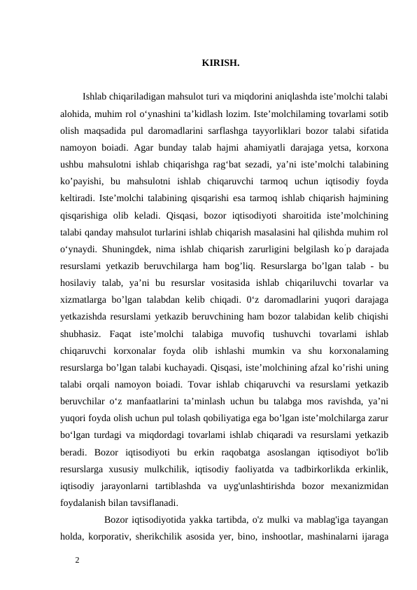 KIRISH. 
 
         Ishlab chiqariladigan mahsulot turi va miqdorini aniqlashda iste’molchi talabi
alohida, muhim rol o‘ynashini ta’kidlash lozim. Iste’molchilaming tovarlami sotib
olish maqsadida pul daromadlarini sarflashga tayyorliklari bozor talabi sifatida
namoyon boiadi. Agar bunday talab hajmi ahamiyatli darajaga yetsa, korxona
ushbu mahsulotni ishlab chiqarishga rag‘bat sezadi, ya’ni iste’molchi talabining
ko’payishi,  bu  mahsulotni  ishlab  chiqaruvchi  tarmoq  uchun  iqtisodiy  foyda
keltiradi. Iste’molchi talabining qisqarishi esa tarmoq ishlab chiqarish hajmining
qisqarishiga  olib  keladi.  Qisqasi,  bozor  iqtisodiyoti  sharoitida  iste’molchining
talabi qanday mahsulot turlarini ishlab chiqarish masalasini hal qilishda muhim rol
o‘ynaydi. Shuningdek, nima ishlab chiqarish zarurligini belgilash ko’p darajada
resurslami yetkazib beruvchilarga ham bog’liq. Resurslarga bo’lgan talab - bu
hosilaviy  talab,  ya’ni  bu  resurslar  vositasida  ishlab  chiqariluvchi  tovarlar  va
xizmatlarga bo’lgan talabdan kelib chiqadi. 0‘z daromadlarini yuqori darajaga
yetkazishda resurslami yetkazib beruvchining ham bozor talabidan kelib chiqishi
shubhasiz.  Faqat  iste’molchi  talabiga  muvofiq  tushuvchi  tovarlami  ishlab
chiqaruvchi  korxonalar  foyda  olib  ishlashi  mumkin  va  shu  korxonalaming
resurslarga bo’lgan talabi kuchayadi. Qisqasi, iste’molchining afzal ko’rishi uning
talabi orqali namoyon boiadi. Tovar ishlab chiqaruvchi va resurslami yetkazib
beruvchilar o‘z manfaatlarini ta’minlash uchun bu talabga mos ravishda, ya’ni
yuqori foyda olish uchun pul tolash qobiliyatiga ega bo’lgan iste’molchilarga zarur
bo‘lgan turdagi va miqdordagi tovarlami ishlab chiqaradi va resurslami yetkazib
beradi.  Bozor  iqtisodiyoti  bu  erkin  raqobatga  asoslangan  iqtisodiyot  bo'lib
resurslarga  xususiy  mulkchilik,  iqtisodiy  faoliyatda  va  tadbirkorlikda  erkinlik,
iqtisodiy  jarayonlarni  tartiblashda  va  uyg'unlashtirishda  bozor  mexanizmidan
foydalanish bilan tavsiflanadi.  
            Bozor iqtisodiyotida yakka tartibda, o'z mulki va mablag'iga tayangan
holda, korporativ, sherikchilik asosida yer, bino, inshootlar, mashinalarni ijaraga
 
2 
