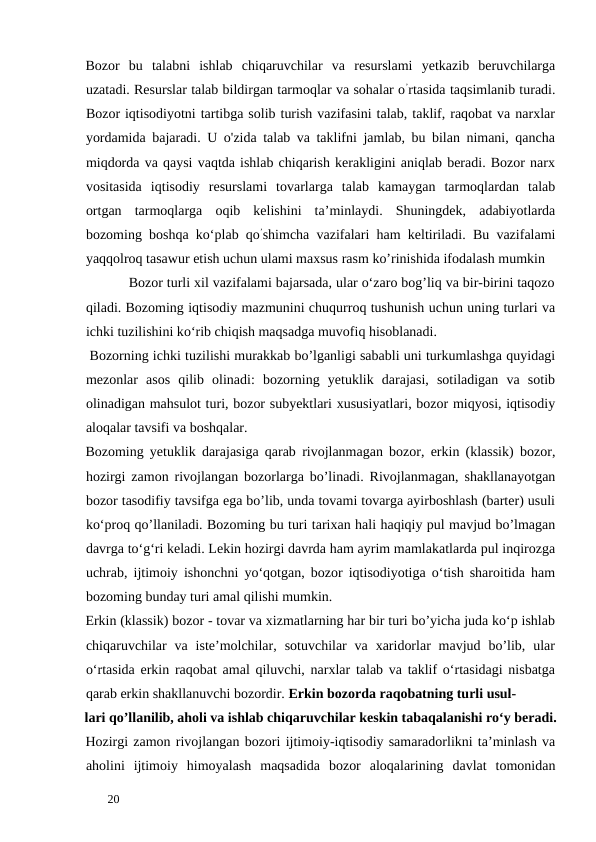 Bozor  bu  talabni  ishlab  chiqaruvchilar  va  resurslami  yetkazib  beruvchilarga
uzatadi. Resurslar talab bildirgan tarmoqlar va sohalar o’rtasida taqsimlanib turadi.
Bozor iqtisodiyotni tartibga solib turish vazifasini talab, taklif, raqobat va narxlar
yordamida bajaradi. U o'zida talab va taklifni jamlab, bu bilan nimani, qancha
miqdorda va qaysi vaqtda ishlab chiqarish kerakligini aniqlab beradi. Bozor narx
vositasida  iqtisodiy  resurslami  tovarlarga  talab  kamaygan  tarmoqlardan  talab
ortgan  tarmoqlarga  oqib  kelishini  ta’minlaydi.  Shuningdek,  adabiyotlarda
bozoming boshqa ko‘plab qo’shimcha vazifalari ham keltiriladi. Bu vazifalami
yaqqolroq tasawur etish uchun ulami maxsus rasm ko’rinishida ifodalash mumkin 
           Bozor turli xil vazifalami bajarsada, ular o‘zaro bog’liq va bir-birini taqozo
qiladi. Bozoming iqtisodiy mazmunini chuqurroq tushunish uchun uning turlari va
ichki tuzilishini kо‘rib chiqish maqsadga muvofiq hisoblanadi. 
 Bozorning ichki tuzilishi murakkab bo’lganligi sababli uni turkumlashga quyidagi
mezonlar  asos  qilib  olinadi:  bozorning  yetuklik  darajasi,  sotiladigan  va  sotib
olinadigan mahsulot turi, bozor subyektlari xususiyatlari, bozor miqyosi, iqtisodiy
aloqalar tavsifi va boshqalar. 
Bozoming yetuklik darajasiga qarab rivojlanmagan bozor, erkin (klassik) bozor,
hozirgi zamon rivojlangan bozorlarga bo’linadi. Rivojlanmagan, shakllanayotgan
bozor tasodifiy tavsifga ega bo’lib, unda tovami tovarga ayirboshlash (barter) usuli
ko‘proq qo’llaniladi. Bozoming bu turi tarixan hali haqiqiy pul mavjud bo’lmagan
davrga to‘g‘ri keladi. Lekin hozirgi davrda ham ayrim mamlakatlarda pul inqirozga
uchrab, ijtimoiy ishonchni yo‘qotgan, bozor iqtisodiyotiga o‘tish sharoitida ham
bozoming bunday turi amal qilishi mumkin. 
Erkin (klassik) bozor - tovar va xizmatlarning har bir turi bo’yicha juda ko‘p ishlab
chiqaruvchilar  va  iste’molchilar,  sotuvchilar  va  xaridorlar  mavjud  bo’lib,  ular
o‘rtasida erkin raqobat amal qiluvchi, narxlar talab va taklif o‘rtasidagi nisbatga
qarab erkin shakllanuvchi bozordir. Erkin bozorda raqobatning turli usul-
lari qo’llanilib, aholi va ishlab chiqaruvchilar keskin tabaqalanishi ro‘y beradi.
Hozirgi zamon rivojlangan bozori ijtimoiy-iqtisodiy samaradorlikni ta’minlash va
aholini  ijtimoiy  himoyalash  maqsadida  bozor  aloqalarining  davlat  tomonidan
 
20 
