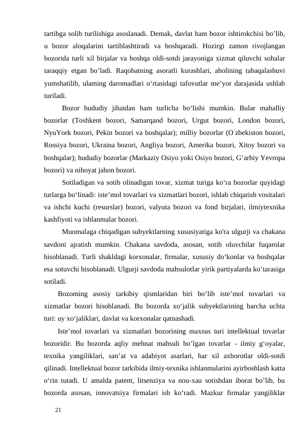 tartibga solib turilishiga asoslanadi. Demak, davlat ham bozor ishtirokchisi bo’lib,
u  bozor  aloqalarini  tartiblashtiradi  va  boshqaradi.  Hozirgi  zamon  rivojlangan
bozorida turli xil birjalar va boshqa oldi-sotdi jarayoniga xizmat qiluvchi sohalar
taraqqiy etgan bo’ladi. Raqobatning asoratli kurashlari, aholining tabaqalashuvi
yumshatilib, ulaming daromadlari o‘rtasidagi tafovutlar me’yor darajasida ushlab
turiladi. 
Bozor  hududiy  jihatdan  ham  turlicha  bo‘lishi  mumkin.  Bular  mahalliy
bozorlar  (Toshkent  bozori,  Samarqand  bozori,  Urgut  bozori,  London  bozori,
NyuYork bozori, Pekin bozori va boshqalar); milliy bozorlar (O’zbekiston bozori,
Rossiya bozori, Ukraina bozori, Angliya bozori, Amerika bozori, Xitoy bozori va
boshqalar); hududiy bozorlar (Markaziy Osiyo yoki Osiyo bozori, G‘arbiy Yevropa
bozori) va nihoyat jahon bozori. 
Sotiladigan va sotib olinadigan tovar, xizmat turiga ko‘ra bozorlar quyidagi
turlarga bo‘linadi: iste’mol tovarlari va xizmatlari bozori, ishlab chiqarish vositalari
va ishchi kuchi (resurslar) bozori, valyuta bozori va fond birjalari, ilmiytexnika
kashfiyoti va ishlanmalar bozori. 
Muomalaga chiqadigan subyektlarning xususiyatiga ko'ra ulgurji va chakana
savdoni  ajratish mumkin. Chakana  savdoda,  asosan,  sotib oluvchilar  fuqarolar
hisoblanadi. Turli shakldagi korxonalar, firmalar, xususiy do‘konlar va boshqalar
esa sotuvchi hisoblanadi. Ulgurji savdoda mahsulotlar yirik partiyalarda ko’tarasiga
sotiladi. 
Bozoming  asosiy  tarkibiy  qismlaridan  biri  bo‘lib  iste’mol  tovarlari  va
xizmatlar bozori hisoblanadi. Bu bozorda xo‘jalik subyektlarining barcha uchta
turi: uy xo‘jaliklari, davlat va korxonalar qatnashadi. 
Iste’mol tovarlari va xizmatlari bozorining maxsus turi intellektual tovarlar
bozoridir. Bu bozorda aqliy mehnat mahsuli bo’lgan tovarlar - ilmiy g‘oyalar,
texnika  yangiliklari,  san’at  va  adabiyot  asarlari,  har  xil  axborotlar  oldi-sotdi
qilinadi. Intellektual bozor tarkibida ilmiy-texnika ishlanmalarini ayirboshlash katta
o‘rin tutadi. U amalda patent, litsenziya va nou-xau sotishdan iborat bo’lib, bu
bozorda asosan,  innovatsiya firmalari ish ko‘radi. Mazkur  firmalar yangiliklar
 
21 
