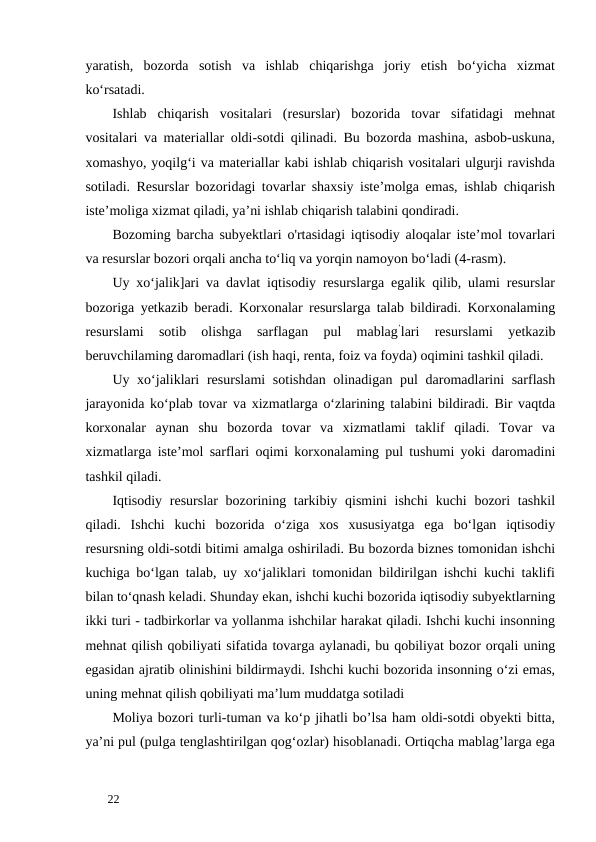 yaratish,  bozorda  sotish  va  ishlab  chiqarishga  joriy  etish  bo‘yicha  xizmat
ko‘rsatadi. 
Ishlab  chiqarish  vositalari  (resurslar)  bozorida  tovar  sifatidagi  mehnat
vositalari va materiallar oldi-sotdi qilinadi. Bu bozorda mashina, asbob-uskuna,
xomashyo, yoqilg‘i va materiallar kabi ishlab chiqarish vositalari ulgurji ravishda
sotiladi. Resurslar bozoridagi tovarlar shaxsiy iste’molga emas, ishlab chiqarish
iste’moliga xizmat qiladi, ya’ni ishlab chiqarish talabini qondiradi. 
Bozoming barcha subyektlari o'rtasidagi iqtisodiy aloqalar iste’mol tovarlari
va resurslar bozori orqali ancha to‘liq va yorqin namoyon bo‘ladi (4-rasm). 
Uy xo‘jalik]ari va davlat iqtisodiy resurslarga egalik qilib, ulami resurslar
bozoriga yetkazib beradi. Korxonalar resurslarga talab bildiradi. Korxonalaming
resurslami  sotib  olishga  sarflagan  pul  mablag’lari  resurslami  yetkazib
beruvchilaming daromadlari (ish haqi, renta, foiz va foyda) oqimini tashkil qiladi. 
Uy xo‘jaliklari  resurslami  sotishdan olinadigan pul daromadlarini sarflash
jarayonida ko‘plab tovar va xizmatlarga o‘zlarining talabini bildiradi. Bir vaqtda
korxonalar  aynan  shu  bozorda  tovar  va  xizmatlami  taklif  qiladi.  Tovar  va
xizmatlarga iste’mol sarflari oqimi korxonalaming pul tushumi yoki daromadini
tashkil qiladi.      
Iqtisodiy resurslar  bozorining tarkibiy qismini ishchi  kuchi  bozori tashkil
qiladi.  Ishchi  kuchi  bozorida  o‘ziga  xos  xususiyatga  ega  bo‘lgan  iqtisodiy
resursning oldi-sotdi bitimi amalga oshiriladi. Bu bozorda biznes tomonidan ishchi
kuchiga bo‘lgan talab, uy xo‘jaliklari tomonidan bildirilgan ishchi kuchi taklifi
bilan to‘qnash keladi. Shunday ekan, ishchi kuchi bozorida iqtisodiy subyektlarning
ikki turi - tadbirkorlar va yollanma ishchilar harakat qiladi. Ishchi kuchi insonning
mehnat qilish qobiliyati sifatida tovarga aylanadi, bu qobiliyat bozor orqali uning
egasidan ajratib olinishini bildirmaydi. Ishchi kuchi bozorida insonning o‘zi emas,
uning mehnat qilish qobiliyati ma’lum muddatga sotiladi 
Moliya bozori turli-tuman va ko‘p jihatli bo’lsa ham oldi-sotdi obyekti bitta,
ya’ni pul (pulga tenglashtirilgan qog‘ozlar) hisoblanadi. Ortiqcha mablag’larga ega
 
22 
