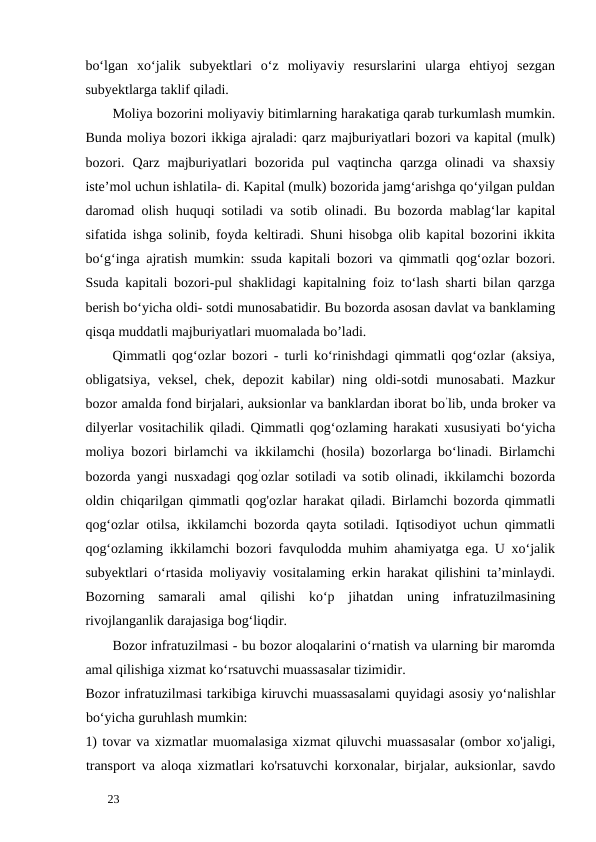 bo‘lgan  xo‘jalik  subyektlari  o‘z  moliyaviy  resurslarini  ularga  ehtiyoj  sezgan
subyektlarga taklif qiladi. 
Moliya bozorini moliyaviy bitimlarning harakatiga qarab turkumlash mumkin.
Bunda moliya bozori ikkiga ajraladi: qarz majburiyatlari bozori va kapital (mulk)
bozori.  Qarz  majburiyatlari  bozorida  pul  vaqtincha  qarzga  olinadi  va  shaxsiy
iste’mol uchun ishlatila- di. Kapital (mulk) bozorida jamg‘arishga qo‘yilgan puldan
daromad olish huquqi sotiladi va sotib olinadi. Bu bozorda mablag‘lar kapital
sifatida ishga solinib, foyda keltiradi. Shuni hisobga olib kapital bozorini ikkita
bo‘g‘inga ajratish mumkin: ssuda kapitali bozori va qimmatli qog‘ozlar bozori.
Ssuda kapitali bozori-pul shaklidagi kapitalning foiz to‘lash sharti bilan qarzga
berish bo‘yicha oldi- sotdi munosabatidir. Bu bozorda asosan davlat va banklaming
qisqa muddatli majburiyatlari muomalada bo’ladi. 
Qimmatli qog‘ozlar bozori - turli ko‘rinishdagi qimmatli qog‘ozlar (aksiya,
obligatsiya, veksel, chek, depozit  kabilar) ning oldi-sotdi  munosabati. Mazkur
bozor amalda fond birjalari, auksionlar va banklardan iborat bo’lib, unda broker va
dilyerlar vositachilik qiladi. Qimmatli qog‘ozlaming harakati xususiyati bo‘yicha
moliya bozori birlamchi va ikkilamchi (hosila) bozorlarga bo‘linadi. Birlamchi
bozorda yangi nusxadagi qog’ozlar sotiladi va sotib olinadi, ikkilamchi bozorda
oldin chiqarilgan qimmatli qog'ozlar harakat qiladi. Birlamchi bozorda qimmatli
qog‘ozlar otilsa, ikkilamchi bozorda qayta sotiladi. Iqtisodiyot uchun qimmatli
qog‘ozlaming ikkilamchi bozori favqulodda muhim ahamiyatga ega. U xo‘jalik
subyektlari o‘rtasida moliyaviy vositalaming erkin harakat qilishini ta’minlaydi.
Bozorning  samarali  amal  qilishi  ko‘p  jihatdan  uning  infratuzilmasining
rivojlanganlik darajasiga bog‘liqdir. 
Bozor infratuzilmasi - bu bozor aloqalarini o‘rnatish va ularning bir maromda
amal qilishiga xizmat ko‘rsatuvchi muassasalar tizimidir. 
Bozor infratuzilmasi tarkibiga kiruvchi muassasalami quyidagi asosiy yo‘nalishlar
bo‘yicha guruhlash mumkin: 
1) tovar va xizmatlar muomalasiga xizmat qiluvchi muassasalar (ombor xo'jaligi,
transport va aloqa xizmatlari ko'rsatuvchi korxonalar, birjalar, auksionlar, savdo
 
23 
