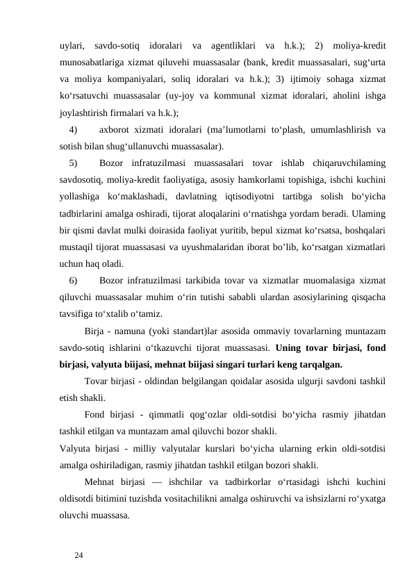 uylari,  savdo-sotiq  idoralari  va  agentliklari  va  h.k.);  2) moliya-kredit
munosabatlariga xizmat qiluvehi muassasalar (bank, kredit muassasalari, sug‘urta
va  moliya  kompaniyalari,  soliq  idoralari  va  h.k.);  3) ijtimoiy  sohaga  xizmat
ko‘rsatuvchi  muassasalar  (uy-joy va kommunal xizmat idoralari, aholini ishga
joylashtirish firmalari va h.k.); 
4)
axborot  xizmati  idoralari  (ma’lumotlarni  to‘plash,  umumlashlirish  va
sotish bilan shug‘ullanuvchi muassasalar). 
5)
Bozor  infratuzilmasi  muassasalari  tovar  ishlab  chiqaruvchilaming
savdosotiq, moliya-kredit faoliyatiga, asosiy hamkorlami topishiga, ishchi kuchini
yollashiga  ko‘maklashadi,  davlatning  iqtisodiyotni  tartibga  solish  bo‘yicha
tadbirlarini amalga oshiradi, tijorat aloqalarini o‘rnatishga yordam beradi. Ulaming
bir qismi davlat mulki doirasida faoliyat yuritib, bepul xizmat ko‘rsatsa, boshqalari
mustaqil tijorat muassasasi va uyushmalaridan iborat bo’lib, ko‘rsatgan xizmatlari
uchun haq oladi. 
6)
Bozor infratuzilmasi tarkibida tovar va xizmatlar muomalasiga xizmat
qiluvchi muassasalar muhim o‘rin tutishi sababli ulardan asosiylarining qisqacha
tavsifiga to‘xtalib o‘tamiz. 
Birja - namuna (yoki standart)lar asosida ommaviy tovarlarning muntazam
savdo-sotiq ishlarini o‘tkazuvchi tijorat muassasasi.  Uning tovar birjasi, fond
birjasi, valyuta biijasi, mehnat biijasi singari turlari keng tarqalgan. 
Tovar birjasi - oldindan belgilangan qoidalar asosida ulgurji savdoni tashkil
etish shakli. 
Fond  birjasi  -  qimmatli  qog‘ozlar  oldi-sotdisi  bo‘yicha  rasmiy  jihatdan
tashkil etilgan va muntazam amal qiluvchi bozor shakli. 
Valyuta birjasi  - milliy valyutalar kurslari bo‘yicha ularning erkin oldi-sotdisi
amalga oshiriladigan, rasmiy jihatdan tashkil etilgan bozori shakli. 
Mehnat  birjasi  —  ishchilar  va  tadbirkorlar  o‘rtasidagi  ishchi  kuchini
oldisotdi bitimini tuzishda vositachilikni amalga oshiruvchi va ishsizlarni ro‘yxatga
oluvchi muassasa. 
 
24 
