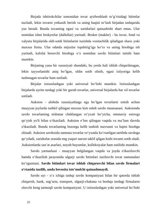 Birjada ishtirokchilar tomonidan tovar ayirboshlash to‘g‘risidagi bitimlar
tuziladi, lekin tovarni yetkazib berish va uning haqini to‘lash birjadan tashqarida
yuz beradi. Bunda tovaming egasi va xaridorlari qatnashishi shart emas. Ular
nomidan ishni brokyerlar (dallollar) yuritadi. Broker (makler) - bu tovar, fond va
valyuta birjalarida oldi-sotdi bitimlarini tuzishda vositachilik qiladigan shaxs yoki
maxsus firma. Ular odatda mijozlar topshirig‘iga ko‘ra va uning hisobiga ish
yuritadi,  kafolat  beruvchi  hisobiga  o‘z  nomidan  savdo  bitimlari  tutishi  ham
mumkin.  
Birjaning yana bir xususiyati shundaki, bu yerda hali ishlab chiqarilmagan,
lekin  tayyorlanishi  aniq  bo’lgan,  oldin  sotib  olinib,  egasi  ixtiyoriga  kelib
tushmagan tovarlar ham sotiladi. 
Birjalar  ixtisoslashgan  yoki  universal  bo‘lishi  mumkin.  Ixtisoslashgan
birjalarda ayrim turdagi yoki bir guruh tovarlar, universal birjalarda har xil tovarlar
sotiladi. 
Auksion  -  alohida  xususiyatlarga  ega  bo’lgan  tovarlarni  sotish  uchun
muayyan joylarda tashkil qilingan maxsus kim oshdi savdo muassasasi. Auksionda
savdo  tovarlaming  nisbatan  cheklangan  ro‘yxati  bo‘yicha,  ommaviy  sotovga
qo‘yish yo'li bilan o‘tkaziladi. Auksion e’lon qilingan vaqtda va ma’lum davrda
o'tkaziladi. Bunda tovarlaming bozorga kelib tushish mavsumi va hajmi hisobga
olinadi. Auksion savdosida namuna tovarlar ro‘yxatda ko‘rsatilgan tartibda savdoga
qo‘yiladi, xaridorlar orasida eng yuqori narxni taklif qilgan kishi tovami sotib oladi.
Auksionlarda san’at asarlari, noyob buyumlar, kolleksiyalar ham sotilishi mumkin. 
Savdo yarmarkasi  -  muayyan  belgilangan vaqtda  va  joyda  o'tkaziluvchi
hamda o’tkazilish jarayonida ulgurji savdo bitimlari tuziluvchi tovar namunalari
ko‘rgazmasi. Savdo bitimlari tovar ishlab chiqaruvchi bilan savdo firmalari
o‘rtasida tuzilib, unda bevosita iste’molchi qatnashmaydi. 
Savdo uyi - o‘z ichiga tashqi savdo kompaniyasi bilan bir qatorda ishlab
chiqarish, bank, sug‘urta, transport, ulgurji-chakana va boshqa turdagi firmalarni
oluvchi keng tarmoqli savdo kompaniyasi. U ixtisoslashgan yoki universal bo’lishi
 
25 
