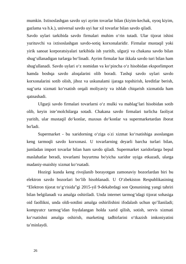mumkin. Ixtisoslashgan savdo uyi ayrim tovarlar bilan (kiyim-kechak, oyoq kiyim,
gazlama va h.k.), universal savdo uyi har xil tovarlar bilan savdo qiladi. 
Savdo  uylari  tarkibida  savdo  firmalari  muhim  o‘rin  tutadi.  Ular  tijorat  ishini
yurituvchi va ixtisoslashgan savdo-sotiq korxonalaridir. Firmalar mustaqil yoki
yirik sanoat korporatsiyalari tarkibida ish yuritib, ulgurji va chakana savdo bilan
shug‘ullanadigan turlarga bo‘linadi. Ayrim firmalar har ikkala savdo turi bilan ham
shug'ullanadi. Savdo uylari o‘z nomidan va ko‘pincha o‘z hisobidan eksporlimport
hamda  boshqa  savdo  aloqalarini  olib  boradi.  Tashqi  savdo  uylari  savdo
korxonalarini sotib olish, jihoz va uskunalami ijaraga topshirish, kreditlar berish,
sug‘urta xizmati ko‘rsatish orqali moliyaviy va ishlab chiqarish xizmatida ham
qatnashadi. 
Ulgurji savdo firmalari tovarlarni o‘z mulki va mablag‘lari hisobidan sotib
olib,  keyin  iste’molchilarga  sotadi.  Chakana  savdo  firmalari  turlicha  faoliyat
yuritib, ular mustaqil do‘konlar, maxsus do‘konlar va supermarketardan iborat
bo'ladi. 
Supermarket - bu xaridorning o‘ziga o’zi xizmat ko‘rsatishiga asoslangan
keng  tarmoqli  savdo  korxonasi.  U  tovarlarning  deyarli  barcha  turlari  bilan,
jumladan import tovarlar bilan ham savdo qiladi. Supermarket xaridorlarga bepul
maslahatlar beradi, tovarlami buyurtma bo'yicha xaridor uyiga etkazadi, ularga
madaniy-maishiy xizmat ko‘rsatadi. 
Hozirgi kunda keng rivojlanib borayotgan zamonaviy bozorlardan biri bu
elektron  savdo  bozorlari  bo‘lib  hisoblanadi.  U  О‘zbekiston  Respublikasining
“Elektron tijorat to‘g‘risida”gi 2015-yil 9-dekabrdagi son Qonunining yangi tahriri
bilan belgilanadi va amalga oshiriladi. Unda internet tarmog‘idagi tijorat sohasiga
oid faollikni, unda oldi-sotdini amalga oshirilishini ifodalash uchun qo’llaniladi;
kompyutcr  tarmog‘idan  foydalangan  holda  xarid  qilish,  sotish,  servis  xizmati
ko‘rsatishni  amalga  oshirish,  marketing  tadbirlarini  o‘tkazish  imkoniyatini
ta’minlaydi. 
 
26 
