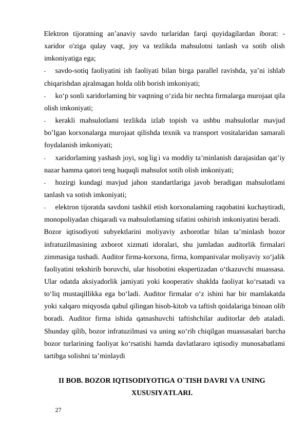 Elektron  tijoratning  an’anaviy  savdo  turlaridan  farqi  quyidagilardan  iborat:  -
xaridor  o'ziga  qulay  vaqt,  joy  va  tezlikda  mahsulotni  tanlash  va  sotib  olish
imkoniyatiga ega; 
-
savdo-sotiq faoliyatini ish faoliyati bilan birga parallel ravishda, ya’ni ishlab
chiqarishdan ajralmagan holda olib borish imkoniyati; 
-
ko‘p sonli xaridorlaming bir vaqtning o‘zida bir nechta firmalarga murojaat qila
olish imkoniyati; 
-
kerakli  mahsulotlami  tezlikda  izlab  topish  va  ushbu  mahsulotlar  mavjud
bo’lgan korxonalarga murojaat qilishda texnik va transport vositalaridan samarali
foydalanish imkoniyati; 
-
xaridorlaming yashash joyi, sog’lig’i va moddiy ta’minlanish darajasidan qat’iy
nazar hamma qatori teng huquqli mahsulot sotib olish imkoniyati; 
-
hozirgi kundagi mavjud jahon standartlariga javob beradigan mahsulotlami
tanlash va sotish imkoniyati; 
-
elektron tijoratda savdoni tashkil etish korxonalaming raqobatini kuchaytiradi,
monopoliyadan chiqaradi va mahsulotlaming sifatini oshirish imkoniyatini beradi. 
Bozor  iqtisodiyoti  subyektlarini  moliyaviy  axborotlar  bilan  ta’minlash  bozor
infratuzilmasining  axborot  xizmati  idoralari,  shu  jumladan  auditorlik  firmalari
zimmasiga tushadi. Auditor firma-korxona, firma, kompanivalar moliyaviy xo‘jalik
faoliyatini tekshirib boruvchi, ular hisobotini ekspertizadan o‘tkazuvchi muassasa.
Ular odatda aksiyadorlik jamiyati yoki kooperativ shaklda faoliyat ko‘rsatadi va
to‘liq mustaqillikka ega bo‘ladi. Auditor firmalar o‘z ishini har bir mamlakatda
yoki xalqaro miqyosda qabul qilingan hisob-kitob va taftish qoidalariga binoan olib
boradi.  Auditor  firma  ishida  qatnashuvchi  taftishchilar  auditorlar  deb  ataladi.
Shunday qilib, bozor infratuzilmasi va uning ко‘rib chiqilgan muassasalari barcha
bozor turlarining faoliyat ko‘rsatishi hamda davlatlararo iqtisodiy munosabatlami
tartibga solishni ta’minlaydi
II BOB. BOZOR IQTISODIYOTIGA O`TISH DAVRI VA UNING
XUSUSIYATLARI. 
 
27 
