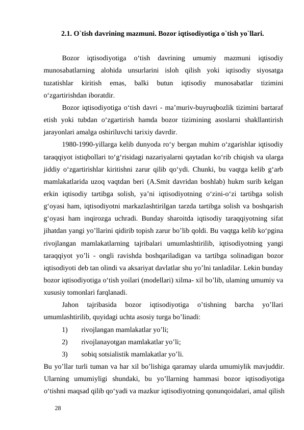 2.1. O`tish davrining mazmuni. Bozor iqtisodiyotiga o`tish yo`llari. 
 
Bozor  iqtisodiyotiga  o‘tish  davrining  umumiy  mazmuni  iqtisodiy
munosabatlarning  alohida  unsurlarini  isloh  qilish  yoki  iqtisodiy  siyosatga
tuzatishlar  kiritish  emas,  balki  butun  iqtisodiy  munosabatlar  tizimini
o‘zgartirishdan iboratdir. 
Bozor iqtisodiyotiga o‘tish davri - ma’muriv-buyruqbozlik tizimini bartaraf
etish  yoki  tubdan  o‘zgartirish  hamda  bozor  tizimining  asoslarni  shakllantirish
jarayonlari amalga oshiriluvchi tarixiy davrdir. 
1980-1990-yillarga kelib dunyoda ro‘y bergan muhim o‘zgarishlar iqtisodiy
taraqqiyot istiqbollari to‘g‘risidagi nazariyalarni qaytadan kо‘rib chiqish va ularga
jiddiy o‘zgartirishlar kiritishni zarur qilib qo‘ydi. Chunki, bu vaqtga kelib g‘arb
mamlakatlarida uzoq vaqtdan beri (A.Smit davridan boshlab) hukm surib kelgan
erkin  iqtisodiy  tartibga  solish,  ya’ni  iqtisodiyotning  o‘zini-o‘zi  tartibga  solish
g‘oyasi ham, iqtisodiyotni markazlashtirilgan tarzda tartibga solish va boshqarish
g‘oyasi ham inqirozga uchradi. Bunday sharoitda iqtisodiy taraqqiyotning sifat
jihatdan yangi yo’llarini qidirib topish zarur bo’lib qoldi. Bu vaqtga kelib ko‘pgina
rivojlangan  mamlakatlarning  tajribalari  umumlashtirilib,  iqtisodiyotning  yangi
taraqqiyot yo’li - ongli ravishda boshqariladigan va tartibga solinadigan bozor
iqtisodiyoti deb tan olindi va aksariyat davlatlar shu yo’lni tanladilar. Lekin bunday
bozor iqtisodiyotiga o‘tish yoilari (modellari) xilma- xil bo’lib, ulaming umumiy va
xususiy tomonlari farqlanadi. 
Jahon  tajribasida  bozor  iqtisodiyotiga  o’tishning  barcha  yo’llari
umumlashtirilib, quyidagi uchta asosiy turga bo’linadi: 
1)
rivojlangan mamlakatlar yo’li; 
2)
rivojlanayotgan mamlakatlar yo’li; 
3)
sobiq sotsialistik mamlakatlar yo’li. 
Bu yo’llar turli tuman va har xil bo’lishiga qaramay ularda umumiylik mavjuddir.
Ularning  umumiyligi  shundaki,  bu  yo’llarning  hammasi  bozor  iqtisodiyotiga
o‘tishni maqsad qilib qo‘yadi va mazkur iqtisodiyotning qonunqoidalari, amal qilish
 
28 
