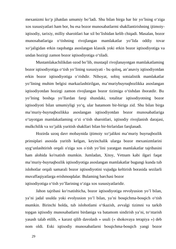 mexanizmi ko‘p jihatdan umumiy bo’ladi. Shu bilan birga har bir yo’lning o‘ziga
xos xususiyatlari ham bor, bu esa bozor munosabatlarmi shakllantirishning ijtimoiy-
iqtisodiy, tarixiy, milliy sharoitlari har xil bo’lishidan kelib chiqadi. Masalan, bozor
munosabatlariga  o‘tishning  rivojlangan  mamlakatlar  yo’lida  oddiy  tovar
xo‘jaligidan erkin raqobatga asoslangan klassik yoki erkin bozor iqtisodiyotiga va
undan hozirgi zamon bozor iqtisodiyotiga o‘tiladi. 
Mustamlakachilikdan ozod bo’lib, mustaqil rivojlanayotgan mamlakatlaming
bozor iqtisodiyotiga o‘tish yo’lining xususiyati - bu qoloq, an’anaviy iqtisodiyotdan
erkin  bozor  iqtisodiyotiga  o’rishdir.  Nihoyat,  sobiq  sotsialistik  mamlakatlar
yo’lining muhim belgisi markazlashtirilgan, ma’muriybuyruqbozlikka asoslangan
iqtisodiyotdan hozirgi zamon rivojlangan bozor tizimiga o‘tishdan iboratdir. Bu
yo’lning  boshqa  yo’llardan  farqi  shundaki,  totalitar  iqtisodiyotning  bozor
iqtisodiyoti bilan umumiyligi yo‘q, ular batamom bir-biriga zid. Shu bilan birga
ma’muriy-buyruqbozlikka  asoslangan  iqtisodiyotdan  bozor  munosabatlariga
o‘tayotgan mamlakatlaming o‘zi o‘tish sharoitlari, iqtisodiy rivojlanish darajasi,
mulkchilik va xo’jalik yuritish shakllari bilan bir-birlaridan farqlanadi. 
Hozirda uzoq davr mobaynida ijtimoiy xo‘jalikni ma’muriy buyruqbozlik
prinsiplari  asosida  yuritib  kelgan,  keyinchalik  ularga  bozor  mexanizmlarini
uyg‘unlashtirish orqali o'ziga xos o’tish yo’lini yaratgan mamlakatlar tajribasini
ham  alohida  ko'rsatish  mumkin.  Jumladan,  Xitoy,  Vetnam  kabi  ilgari  faqat
ma’muriy-buyruqbozlik iqtisodiyotiga asoslangan mamlakatlar bugungi kunda tub
islohotlar orqali samarali bozor iqtisodiyotini vujudga keltirish borasida sezilarli
muvaffaqiyatlarga erishmoqdalar. Bulaming barchasi bozor 
iqtisodiyotiga o‘tish yo’llarining o‘ziga xos xususiyatlaridir. 
Jahon tajribasi ko‘rsatishicha, bozor iqtisodiyotiga revolyusion yo’l bilan,
ya’ni jadal usulda yoki evolyusion yo’l bilan, ya’ni bosqichma-bosqich o‘tish
mumkin. Birinchi  holda,  tub islohotlami  o‘tkazish, avvalgi  tizimni  va tarkib
topgan iqtisodiy munosabatlarni birdaniga va batamom sindirish ya’ni, to‘ntarish
yasash talab etilib, « karaxt qilib davolash » usuli (« shokovaya terapiya ») deb
nom  oldi.  Eski  iqtisodiy  munosabatlarni  bosqichma-bosqich  yangi  bozor
 
29 
