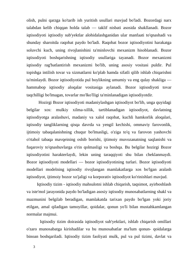 olish, pulni qarzga ko'tarib ish yuritish usullari mavjud bo'ladi. Bozordagi narx
talabdan kelib chiqqan holda talab — taklif nisbati asosida shakllanadi. Bozor
iqtisodiyoti iqtisodiy sub'yektlar alohidalashganidan ular manfaati to'qnashadi va
shunday sharoitda raqobat paydo bo'ladi. Raqobat bozor iqtisodiyotini harakatga
soluvchi  kuch, uning  rivojlanishini  ta'minlovchi  mexanizm  hisoblanadi.  Bozor
iqtisodiyoti  boshqarishning  iqtisodiy  usullariga  tayanadi.  Bozor  mexanizmi
iqtisodiy  rag'batlantirish  mexanizmi  bo'lib,  uning  asosiy  vositasi  puldir.  Pul
topishga intilish tovar va xizmatlarni ko'plab hamda sifatli qilib ishlab chiqarishni
ta'minlaydi. Bozor iqtisodiyotida pul boylikning umumiy va eng qulay shakliga —
hammabop  iqtisodiy  aloqalar  vositasiga  aylanadi.  Bozor  iqtisodiyoti  tovar
taqchilligi bo'lmagan, tovarlar mo'lko'lligi ta'minlanadigan iqtisodiyotdir.  
          Hozirgi Bozor iqtisodiyoti madaniylashgan iqtisodiyot bo'lib, unga quyidagi
belgilar  xos:  mulkiy  xilma-xillik,  tartiblanadigan  iqtisodiyot,  davlatning
iqtisodiyotga aralashuvi, madaniy va xalol raqobat, kuchli hamkorlik aloqalari,
iqtisodiy tangliklarning qisqa  davrda va yengil kechishi, ommaviy farovonlik,
ijtimoiy tabaqalanishning chuqur bo'lmasligi, o'ziga to'q va farovon yashovchi
o'rtahol tabaqa mavqeining oshib borishi, ijtimoiy muvozanatning saqlanishi va
fuqaroviy to'qnashuvlarga o'rin qolmasligi va boshqa. Bu belgilar hozirgi Bozor
iqtisodiyotini  harakterlaydi,  lekin  uning  taraqqiyoti  shu  bilan  cheklanmaydi.
Bozor iqtisodiyoti modellari — bozor iqtisodiyotining turlari. Bozor iqtisodiyoti
modellari  modelning  iqtisodiy  rivojlangan  mamlakatlarga  xos  bo'lgan  aralash
iqtisodiyot, ijtimoiy bozor xo'jaligi va korporativ iqtisodiyot ko'rinishlari mavjud. 
         Iqtisodiy tizim - iqtisodiy mahsulotni ishlab chiqarish, taqsimot, ayirboshlash
va iste'mol jarayonida paydo bo'ladigan asosiy iqtisodiy munosabatlarning shakl va
mazmunini  belgilab  beradigan,  mamlakatda  tarixan  paydo  bo'lgan  yoki  joriy
etilgan, amal qiladigan tamoyillar, qoidalar, qonun yo'li bilan mustahkamlangan
normalar majmui. 
        Iqtisodiy tizim doirasida iqtisodiyot sub'yektlari, ishlab chiqarish omillari
o'zaro munosabatga kirishadilar va bu munosabatlar ma'lum qonun- qoidalarga
binoan boshqariladi. Iqtisodiy tizim faoliyati mulk, pul va pul tizimi, davlat va
 
3 

