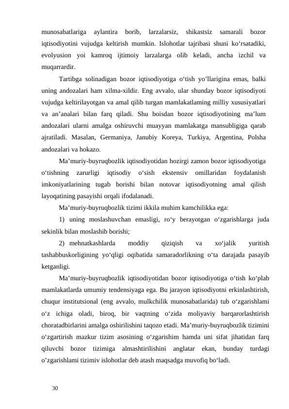 munosabatlariga  aylantira  borib,  larzalarsiz,  shikastsiz  samarali  bozor
iqtisodiyotini vujudga keltirish mumkin. Islohotlar tajribasi shuni ko‘rsatadiki,
evolyusion  yoi  kamroq  ijtimoiy  larzalarga  olib  keladi,  ancha  izchil  va
muqarrardir. 
Tartibga solinadigan bozor iqtisodiyotiga o‘tish yo’llarigina emas, balki
uning andozalari ham xilma-xildir. Eng avvalo, ular shunday bozor iqtisodiyoti
vujudga keltirilayotgan va amal qilib turgan mamlakatlaming milliy xususiyatlari
va  an’analari  bilan  farq  qiladi.  Shu  boisdan  bozor  iqtisodiyotining  ma’lum
andozalari ularni amalga oshiruvchi muayyan mamlakatga mansubligiga qarab
ajratiladi.  Masalan,  Germaniya,  Janubiy  Koreya,  Turkiya,  Argentina,  Polsha
andozalari va hokazo. 
Ma’muriy-buyruqbozlik iqtisodiyotidan hozirgi zamon bozor iqtisodiyotiga
o‘tishning  zarurligi  iqtisodiy  o‘sish  ekstensiv  omillaridan  foydalanish
imkoniyatlarining  tugab  borishi  bilan  notovar  iqtisodiyotning  amal  qilish
layoqatining pasayishi orqali ifodalanadi. 
Ma’muriy-buyruqbozlik tizimi ikkila muhim kamchilikka ega: 
1) uning  moslashuvchan  emasligi,  ro‘y  berayotgan  o‘zgarishlarga  juda
sekinlik bilan moslashib borishi; 
2) mehnatkashlarda
 
moddiy
 
qiziqish
 
va
 
xo‘jalik
 
yuritish
tashabbuskorligining yo‘qligi  oqibatida samaradorlikning o‘ta darajada  pasayib
ketganligi. 
Ma’muriy-buyruqbozlik iqtisodiyotidan bozor iqtisodiyotiga o‘tish ko‘plab
mamlakatlarda umumiy tendensiyaga ega. Bu jarayon iqtisodiyotni erkinlashtirish,
chuqur institutsional (eng avvalo, mulkchilik munosabatlarida) tub o‘zgarishlami
o‘z  ichiga  oladi,  biroq,  bir  vaqtning  o‘zida  moliyaviy  barqarorlashtirish
choratadbirlarini amalga oshirilishini taqozo etadi. Ma’muriy-buyruqbozlik tizimini
o‘zgartirish mazkur tizim asosining o‘zgarishim hamda uni sifat jihatidan farq
qiluvchi  bozor  tizimiga  almashtirilishini  anglatar  ekan,  bunday  turdagi
o’zgarishlami tizimiv islohotlar deb atash maqsadga muvofiq bo‘ladi. 
 
30 
