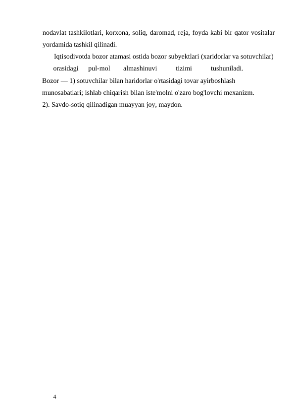 nodavlat tashkilotlari, korxona, soliq, daromad, reja, foyda kabi bir qator vositalar
yordamida tashkil qilinadi. 
       Iqtisodivotda bozor atamasi ostida bozor subyektlari (xaridorlar va sotuvchilar) 
orasidagi 
pul-mol 
almashinuvi 
tizimi 
tushuniladi.                  
Bozor — 1) sotuvchilar bilan haridorlar o'rtasidagi tovar ayirboshlash 
munosabatlari; ishlab chiqarish bilan iste'molni o'zaro bog'lovchi mexanizm.      
2). Savdo-sotiq qilinadigan muayyan joy, maydon. 
 
 
 
 
 
4 
